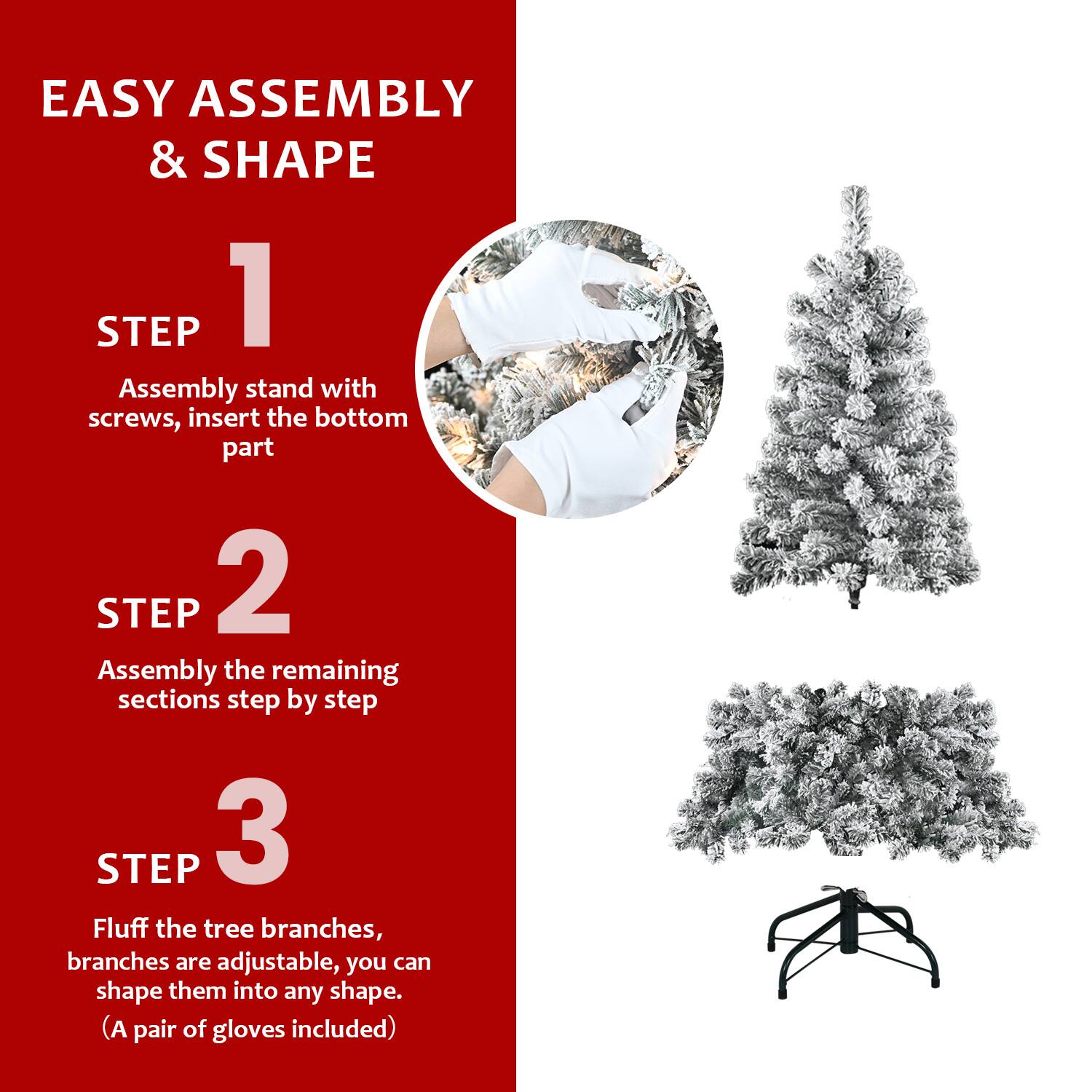 EASY ASSEMBLY & SHAPE

STEP 1  
Assembly stand with screws, insert the bottom part

STEP 2  
Assembly the remaining sections step by step

STEP 3  
Fluff the tree branches, branches are adjustable, you can shape them into any shape.  
(A pair of gloves included)
