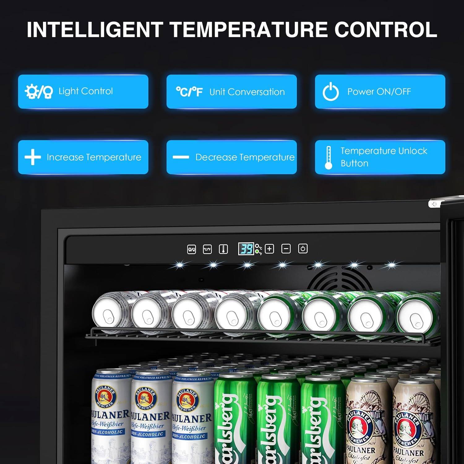 INTELLIGENT TEMPERATURE CONTROL

- Light Control
- °C/°F Unit Conversation
- Power ON/OFF
- Increase Temperature
- Decrease Temperature
- Temperature Unlock Button

39°C

PAULANER
Weißbier
NON-ALCOHOLIC

Carlsberg

PAULANER
Weißbier
NON-ALCOHOLIC

Carlsberg

PAULANER
Weißbier
NON-ALCOHOLIC

Carlsberg