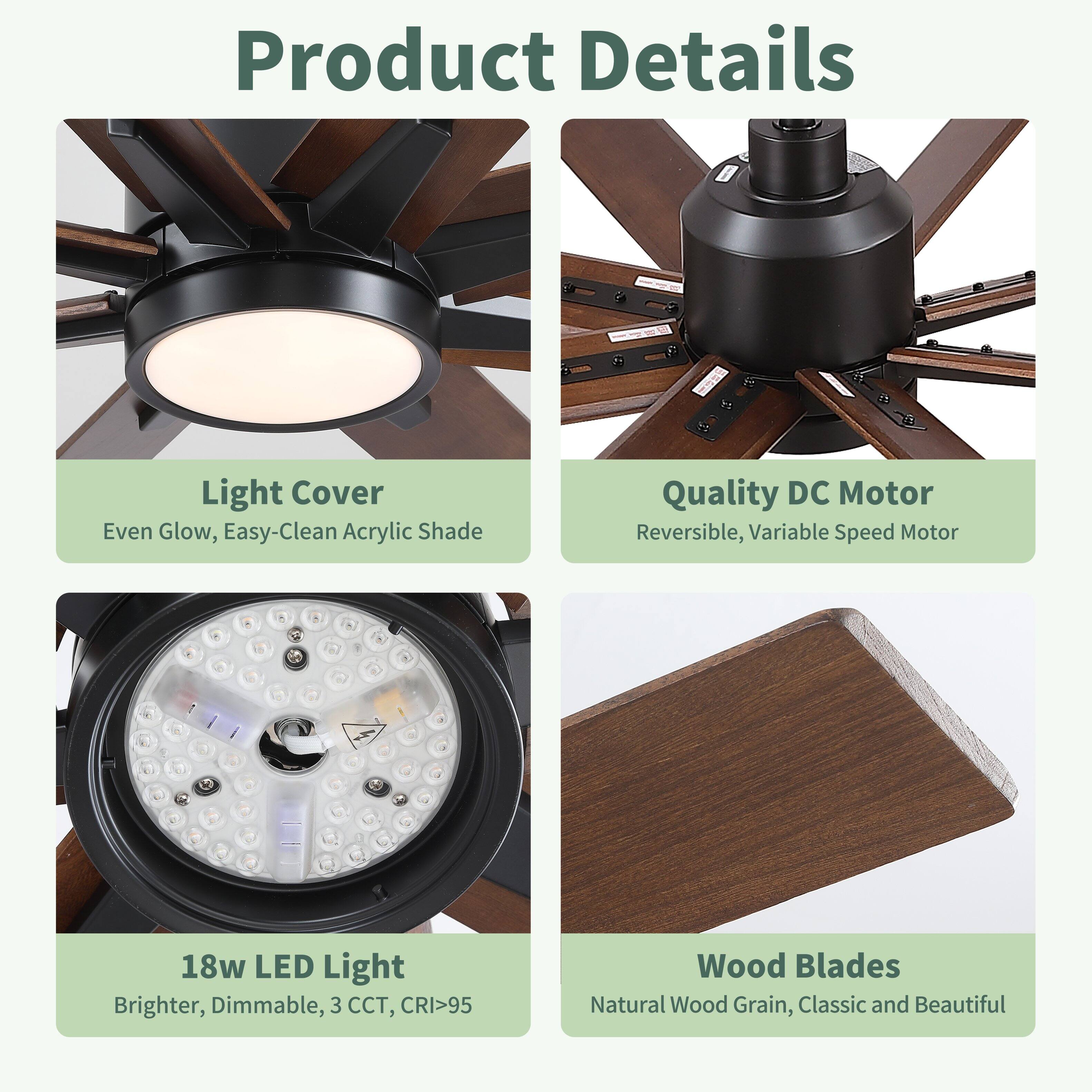 Product Details

Light Cover
Even Glow, Easy-Clean Acrylic Shade

Quality DC Motor
Reversible, Variable Speed Motor

18w LED Light
Brighter, Dimmable, 3 CCT, CRI>95

Wood Blades
Natural Wood Grain, Classic and Beautiful