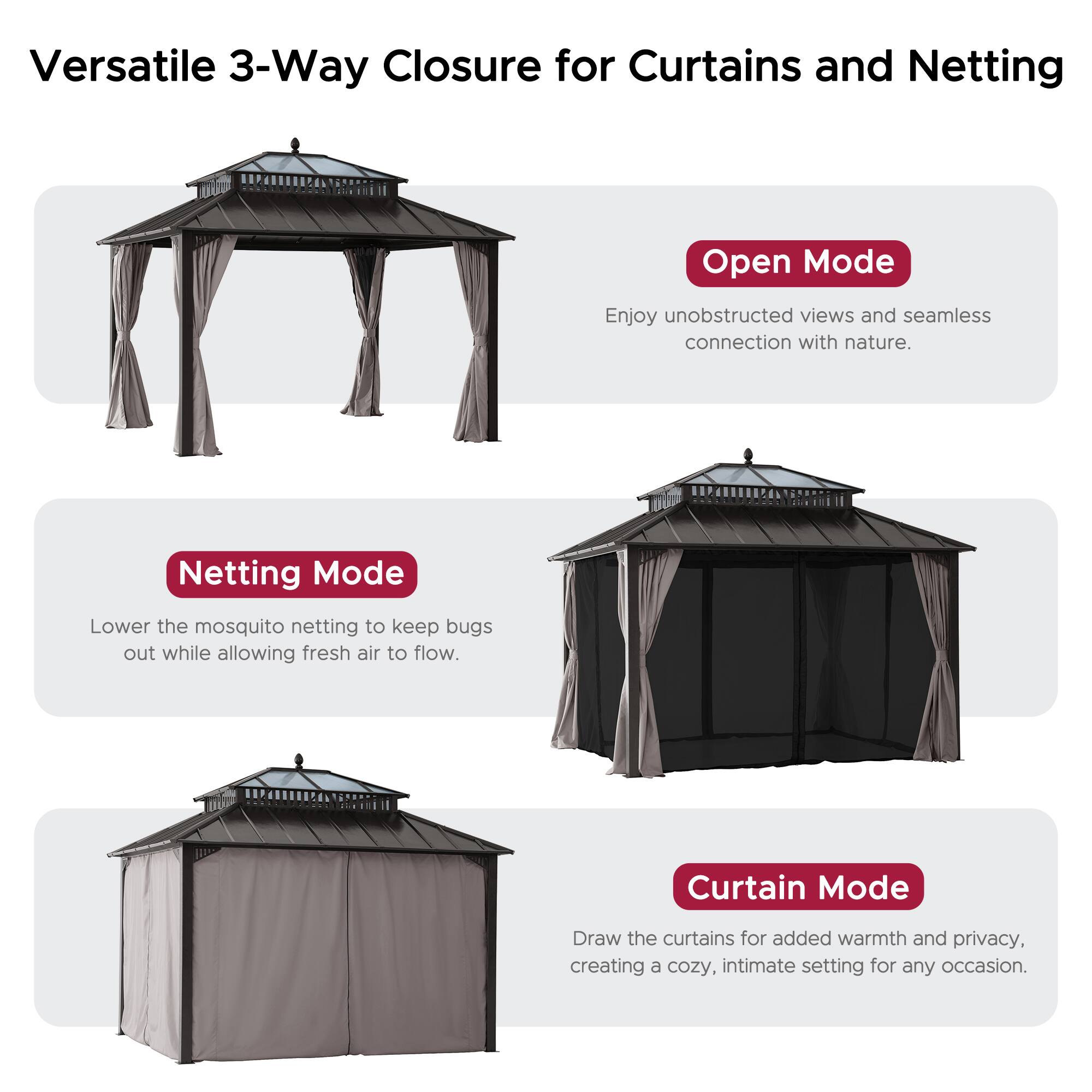 Versatile 3-Way Closure for Curtains and Netting

Open Mode
Enjoy unobstructed views and seamless connection with nature.

Netting Mode
Lower the mosquito netting to keep bugs out while allowing fresh air to flow.

Curtain Mode
Draw the curtains for added warmth and privacy, creating a cozy, intimate setting for any occasion.