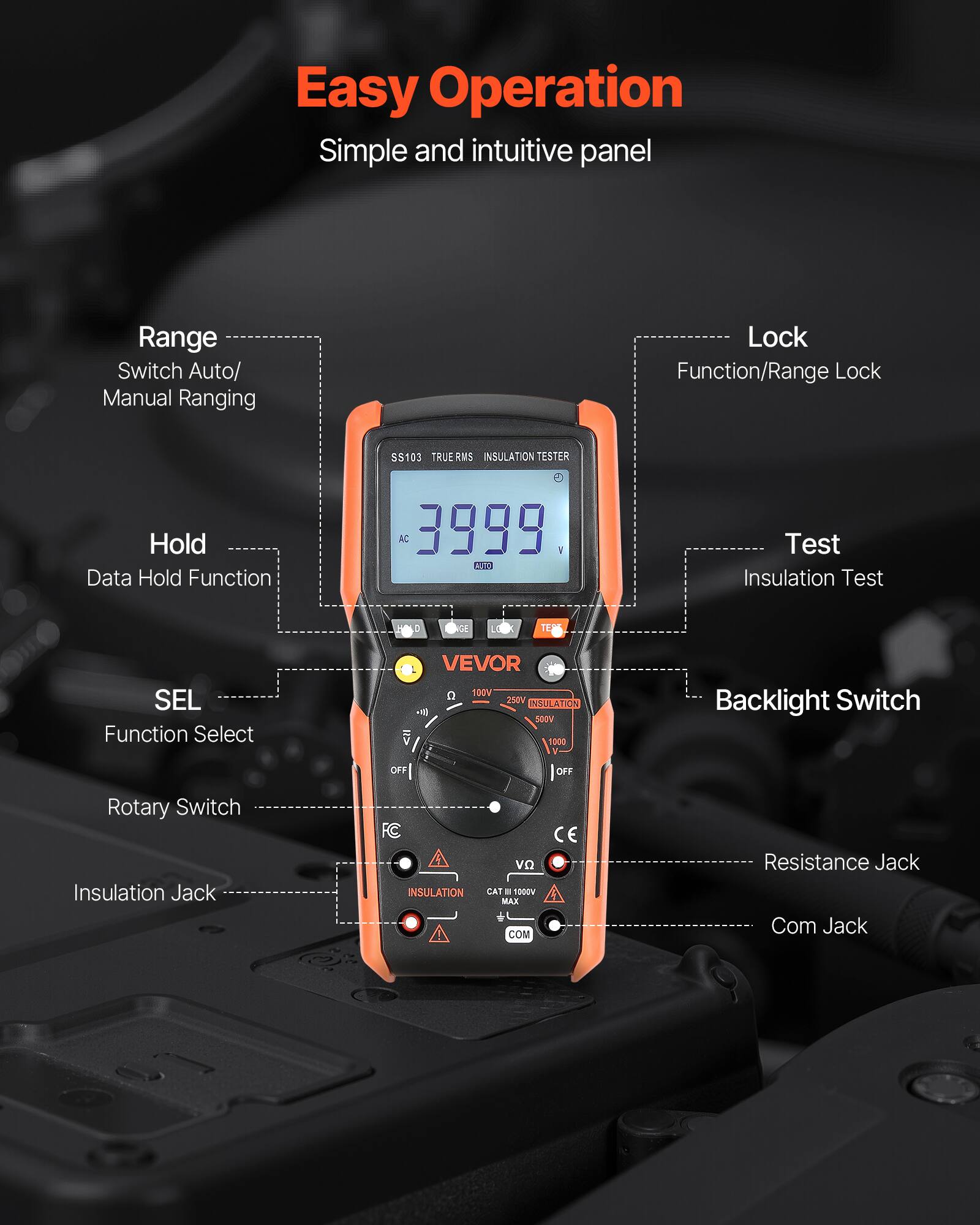 Easy Operation  
Simple and intuitive panel  

Range  
Switch Auto/ Manual Ranging  

Hold  
Data Hold Function  

SEL  
Function Select  

Lock  
Function/Range Lock  

Test  
Insulation Test  

Backlight Switch  

Rotary Switch  

Insulation Jack  

Resistance Jack  

Com Jack  

SS103 TRUERMS INSULATION TESTER  
AC 3999 A  
AI Test  
Insulation Test 0 0 LE TEA  
SEL Function Select V FF VEVOR  
C 100V 250V NAULATION SODV 1000 I OFF  
Backlight Switch Rotary Switch  
Insulation Jack FC INSULATION vo CAT " 1000V MAX COM  
CE