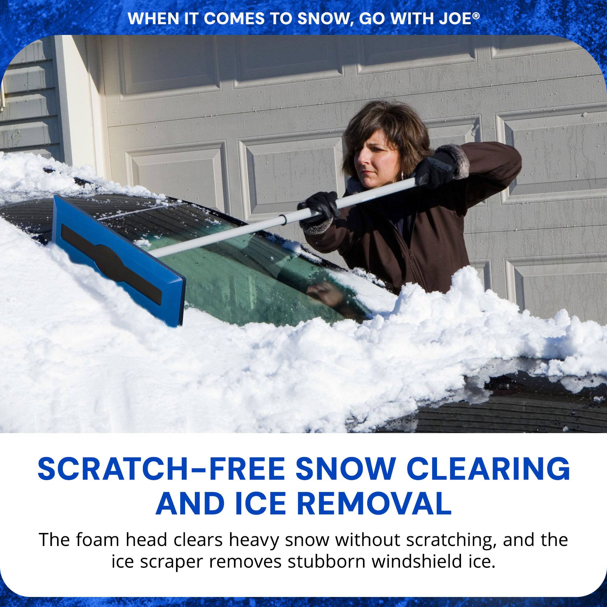 WHEN IT COMES TO SNOW, GO WITH JOE®

SCRATCH-FREE SNOW CLEARING AND ICE REMOVAL

The foam head clears heavy snow without scratching, and the ice scraper removes stubborn windshield ice.