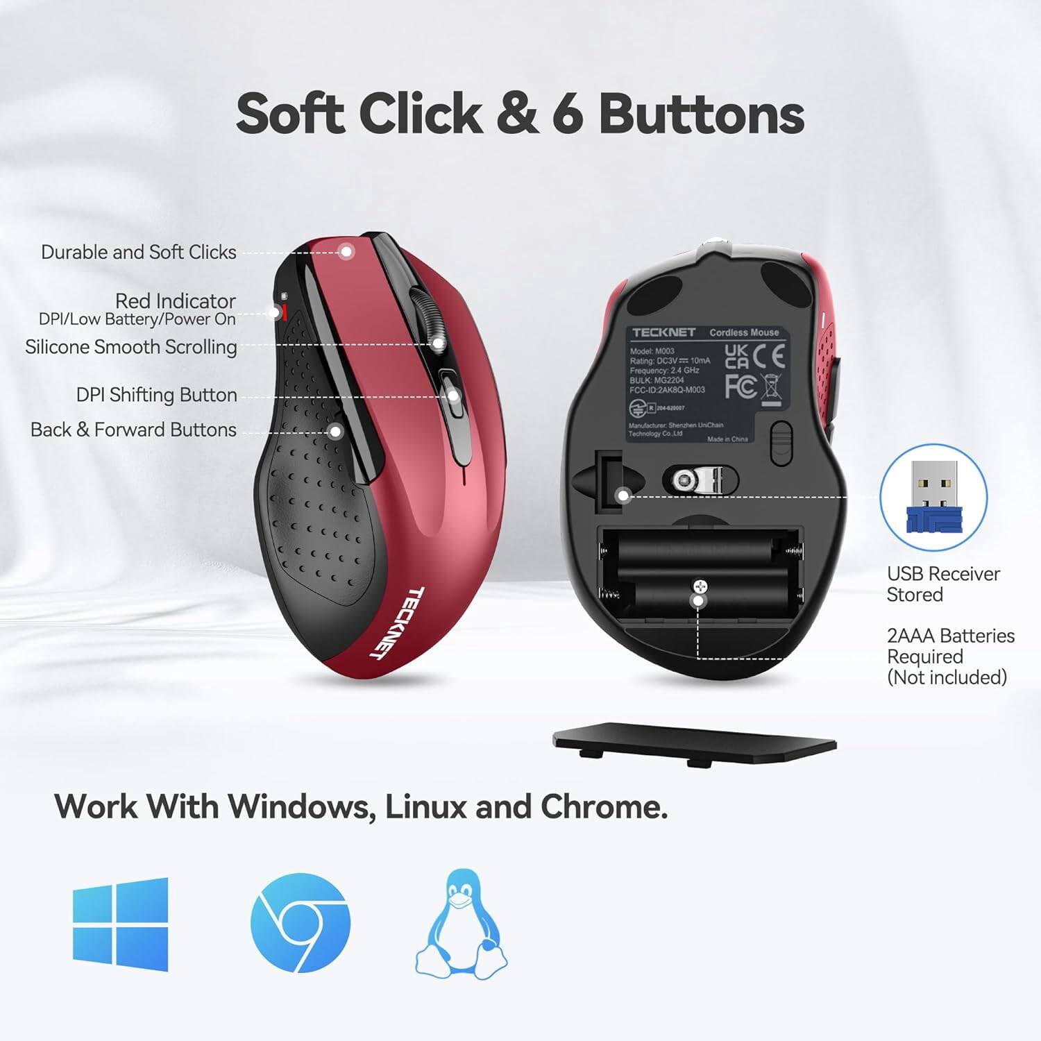 Soft Click & 6 Buttons

Durable and Soft Clicks
Red Indicator DPI/Low Battery/Power On
Silicone Smooth Scrolling
DPI Shifting Button
Back & Forward Buttons

TECKNET Cordless Mouse Model M003
UK CE Rating: DC3 10mA
CA Frequency 2.4 GHz
BULK MG2204
FCC-ID2AKBQ-M003
FC
Manufacturer: Shenzhen UnChain Technology Co.
Made in China

TECKNET
USB Receiver Stored
2AAA Batteries Required (Not included)

Work With Windows, Linux and Chrome.