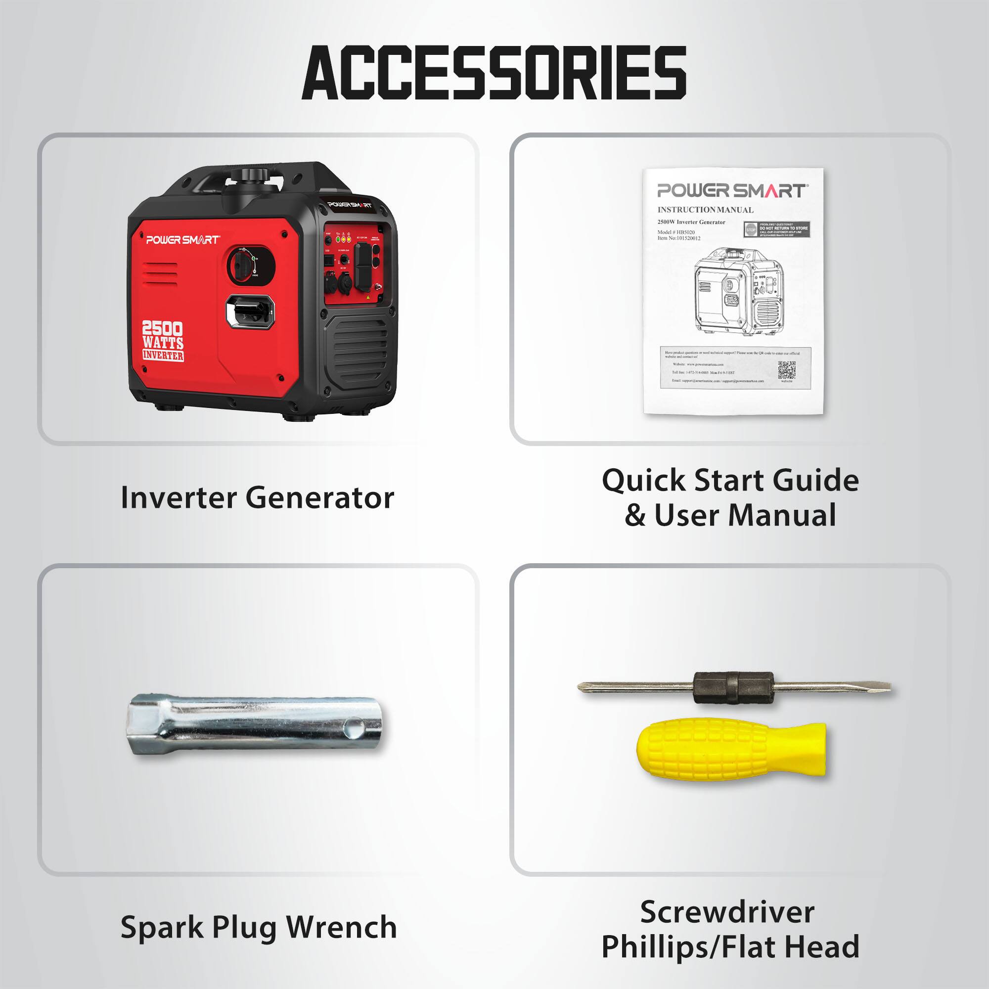 ACCESSORIES

POWER SMART INSTRUCTION MANUAL
2018 lener Commier
POWGRSMART
...
Total company los e.100(201)
2500 WATTS INVERTER
Inverter Generator
Quick Start Guide & User Manual
Spark Plug Wrench
Screwdriver Phillips/Flat Head