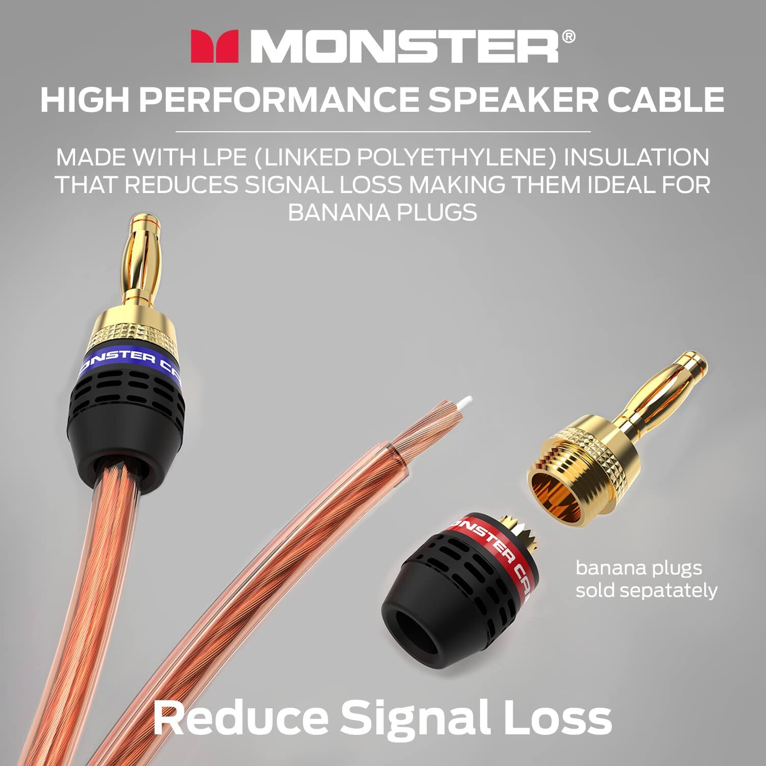 MONSTER HIGH PERFORMANCE SPEAKER CABLE MADE WITH LPE (LINKED POLYETHYLENE) INSULATION THAT REDUCES SIGNAL LOSS MAKING THEM IDEAL FOR BANANA PLUGS ONSTER CE NSTER CA banana plugs sold sepatately Reduce Signal Loss