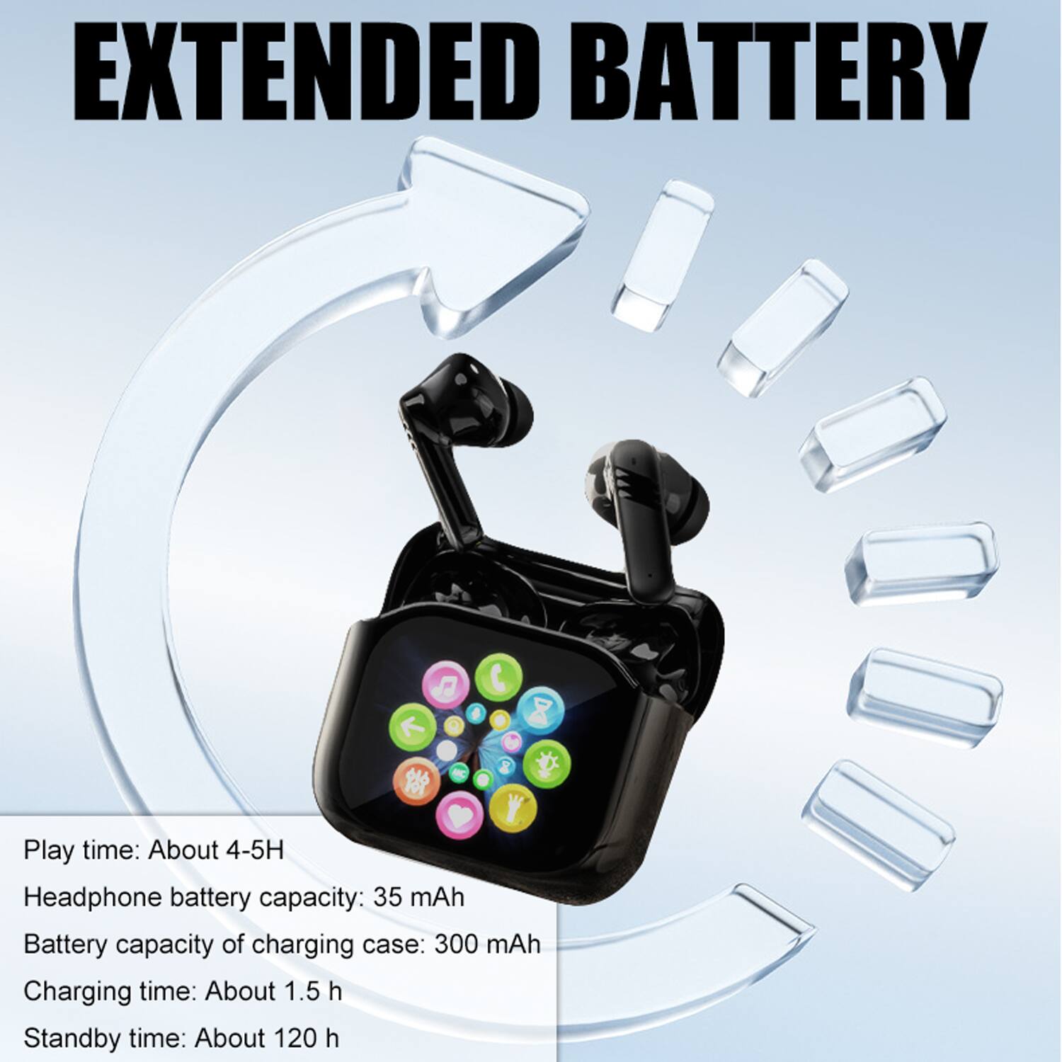 EXTENDED BATTERY

Play time: About 4-5H  
Headphone battery capacity: 35 mAh  
Battery capacity of charging case: 300 mAh  
Charging time: About 1.5 h  
Standby time: About 120 h