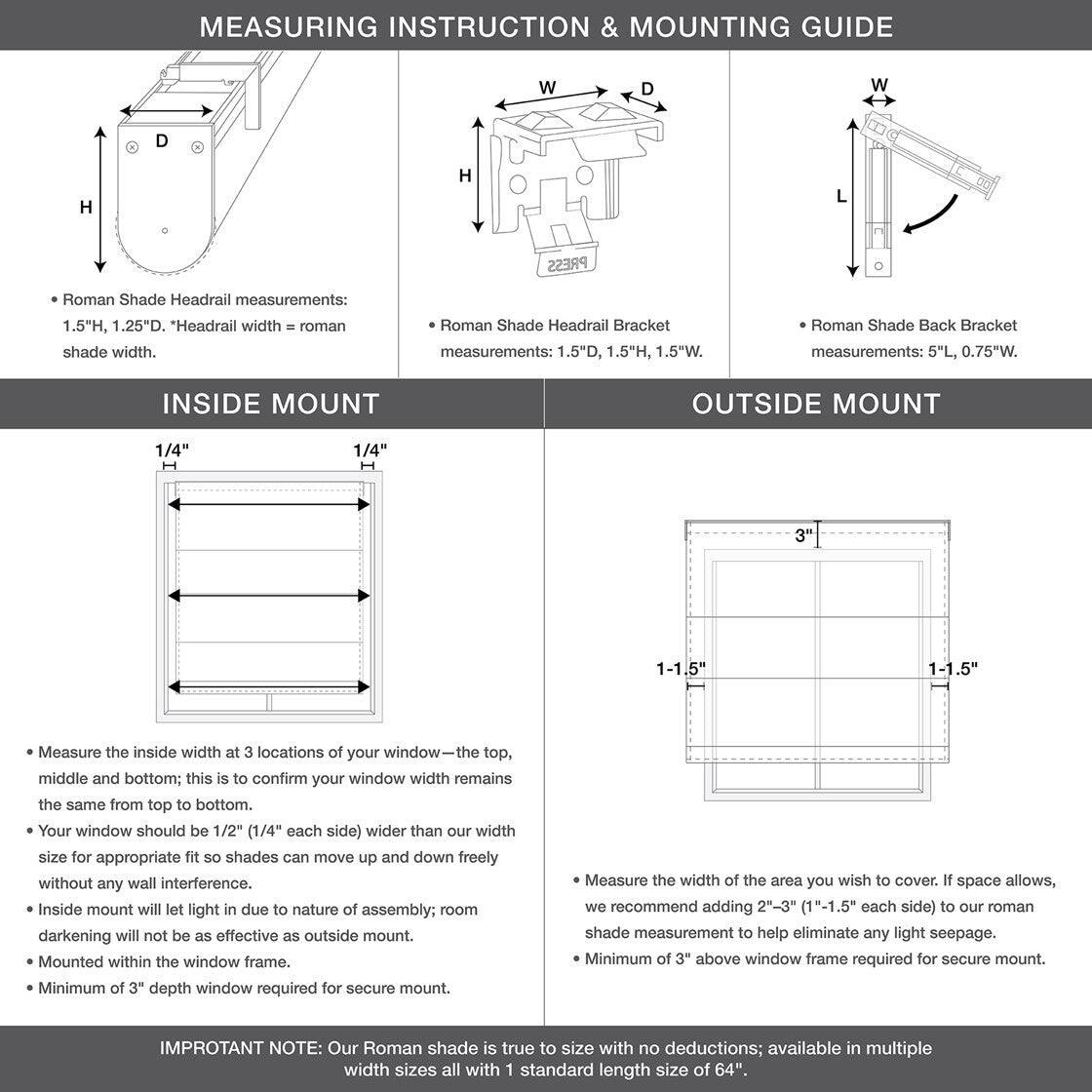 **MEASURING INSTRUCTION & MOUNTING GUIDE**

- **Roman Shade Headrail measurements:** 1.5"H, 1.25"D. *Headrail width = roman shade width.*
- **Roman Shade Headrail Bracket measurements:** 1.5"D, 1.5"H, 1.5"W.
- **Roman Shade Back Bracket measurements:** 5"L, 0.75"W.

---

**INSIDE MOUNT**

- Measure the inside width at 3 locations of your window—the top, middle, and bottom; this is to confirm your window width remains the same from top to bottom.
- Your window should be 1/2" (1/4" each side) wider than our width size for appropriate fit so shades can move up and down freely without any wall interference.
- Inside mount will let light in due to nature of assembly; room darkening will not be as effective as outside mount.
- Mounted within the window frame.
- Minimum of 3" depth window required for secure mount.

**OUTSIDE MOUNT**

- Measure the width of the area you wish to cover. If space allows, we recommend adding 2"-3" (1"-1.5" each side) to our