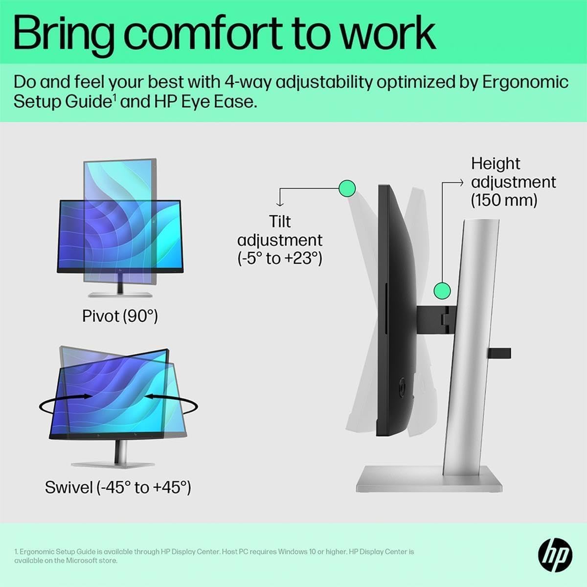 Bring comfort to work

Do and feel your best with 4-way adjustability optimized by Ergonomic Setup Guide¹ and HP Eye Ease.

- Tilt adjustment (-5° to +23°)
- Height adjustment (150 mm)
- Pivot (90°)
- Swivel (-45° to +45°)

¹ Ergonomic Setup Guide is available through HP Display Center. Host PC requires Windows 10 or higher. HP Display Center is available on the Microsoft store.