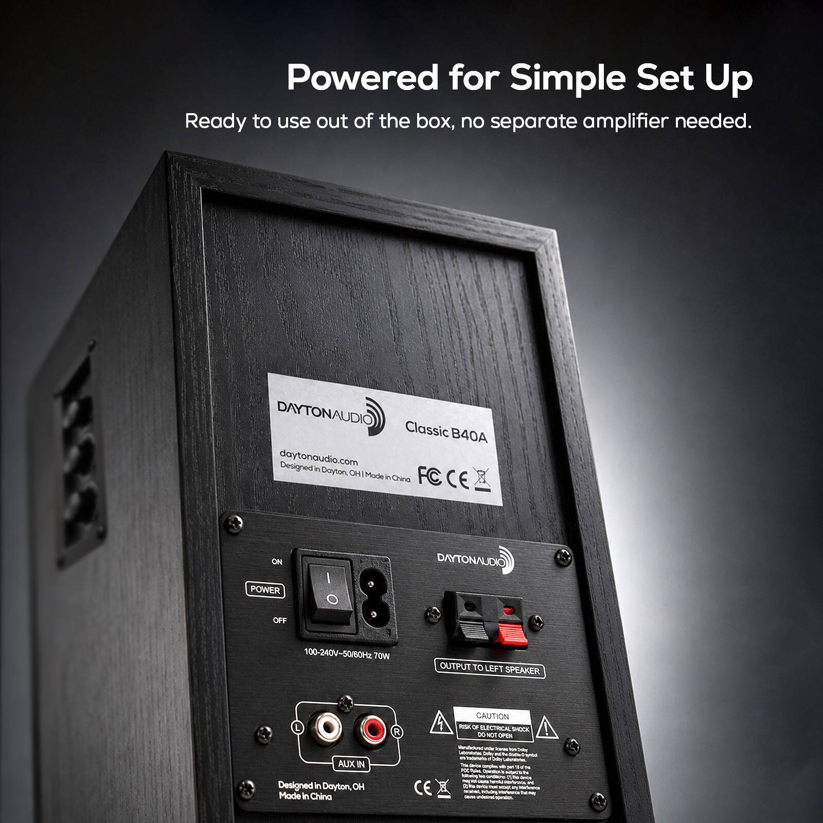 Powered for Simple Set Up  
Ready to use out of the box, no separate amplifier needed.

DAYTONAUDIO Classic B40A  
daytonaudio.com  
Designed in Dayton, OH | Made in China

ON POWER OFF  
I O

DAYTONAUDIO  
100-240V-50/60Hz 70W  
OUTPUT TO LEFT SPEAKER  
AUX IN  
Designed in Dayton, OH | Made in China

CAUTION  
RISK OF ELECTRICAL SHOCK  
DO NOT OPEN

Manufactured by Dayton Audio  
Carrica Serving