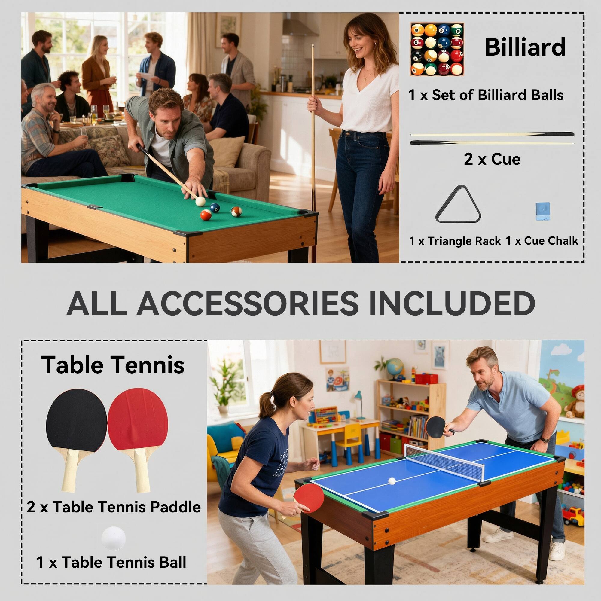 Billiard  
1 x Set of Billiard Balls  
2 x Cue  
1 x Triangle Rack  
1 x Cue Chalk  

ALL ACCESSORIES INCLUDED  

Table Tennis  
2 x Table Tennis Paddle  
1 x Table Tennis Ball