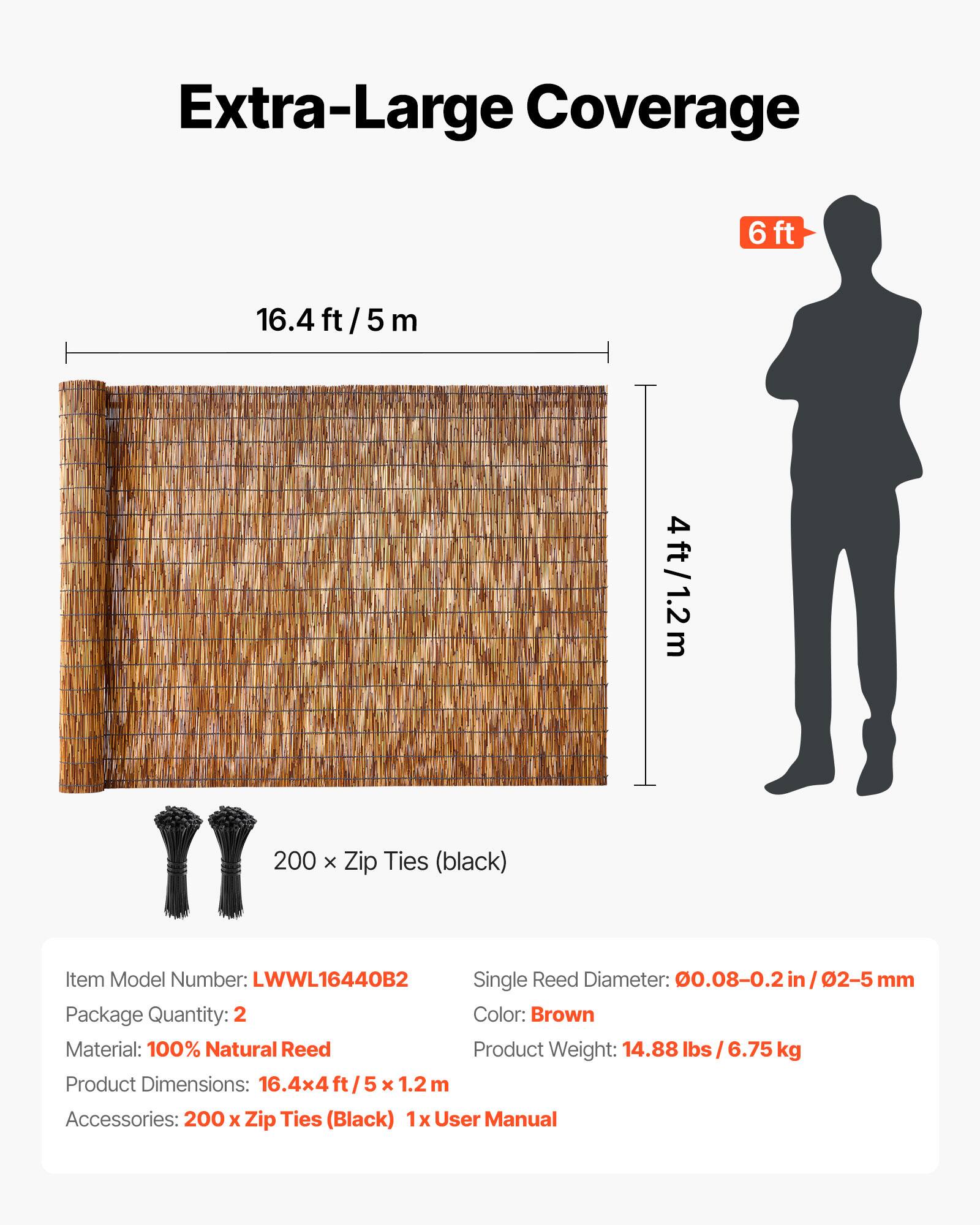 Extra-Large Coverage  
6ft 16.4ft/5m 4ft/1.2m  

Item Model Number: LWWL16440B2  
Single Reed Diameter: 0.08-0.2 in / 2-5 mm  
Package Quantity: 2  
Color: Brown  
Material: 100% Natural Reed  
Product Weight: 14.88 lbs / 6.75 kg  
Product Dimensions: 16.4x4ft / 5x1.2 m  
Accessories: 200 x Zip Ties (Black)  
1x User Manual  

200 x Zip Ties (black)