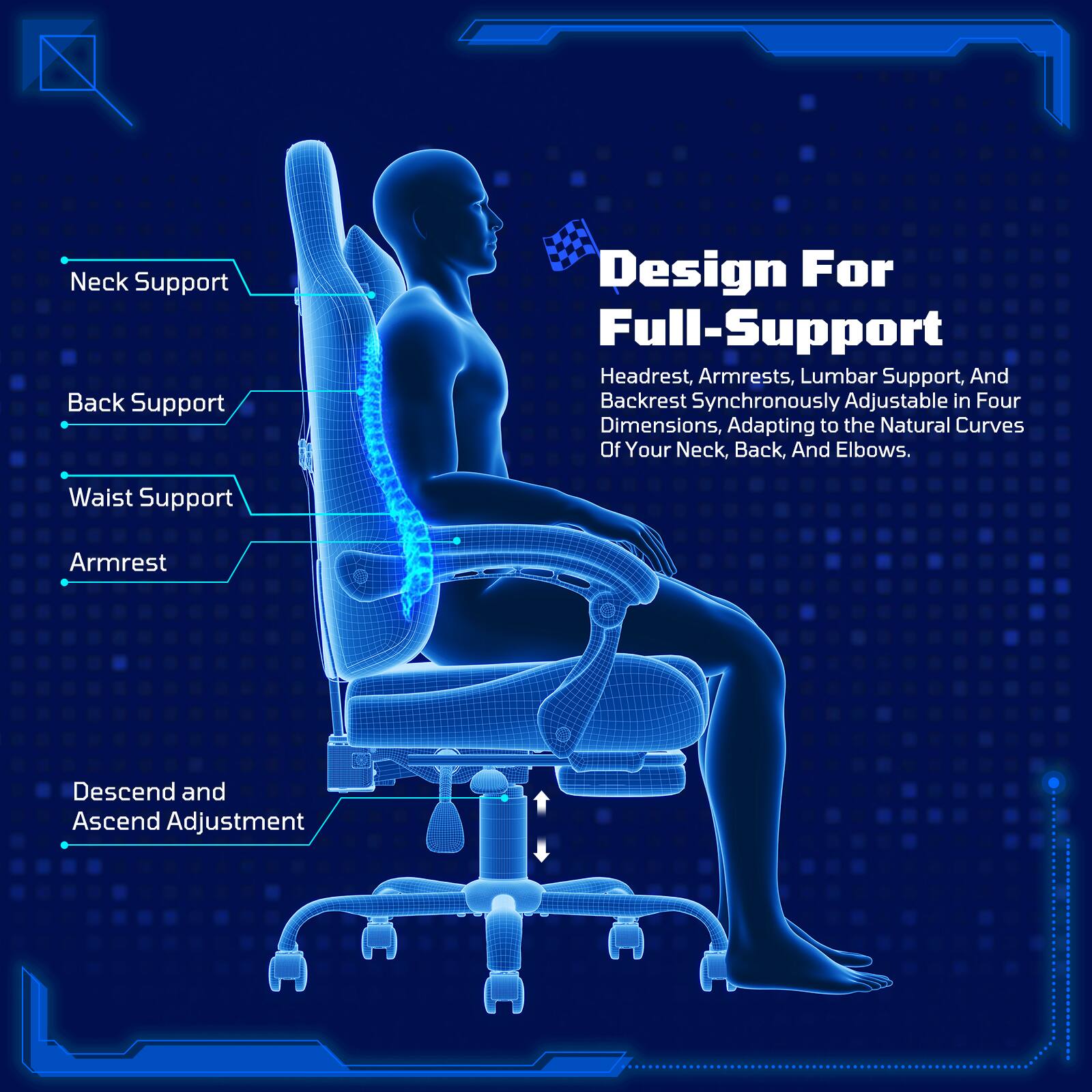 Design For Full-Support

Headrest, Armrests, Lumbar Support, And Backrest Synchronously Adjustable in Four Dimensions, Adapting to the Natural Curves Of Your Neck, Back, And Elbows.

Neck Support
Back Support
Waist Support
Armrest
Descend and Ascend Adjustment