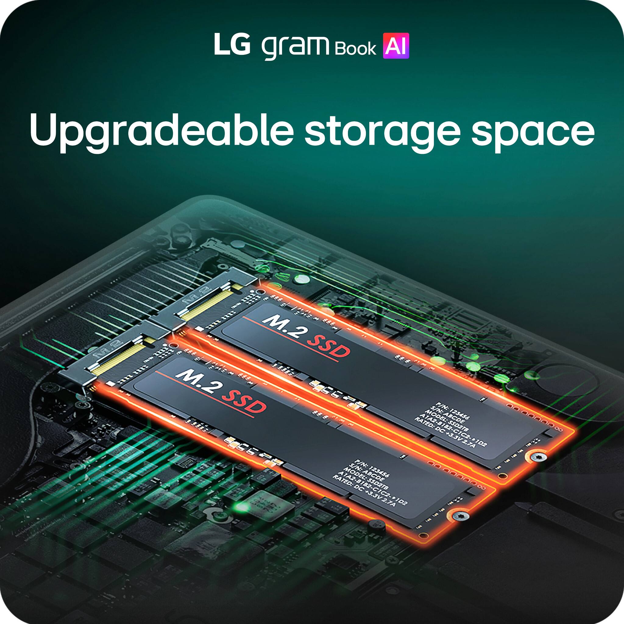 LG gram Book AI Upgradeable storage space

M.2 SSD

MODEL: SO2T
MODEL: R 125454 00000
RATED: STROE DC CIC C VERA C B .7A 108
SN: PIN A MODEL AS SINABCDE A 125434 00.000000
RATED: 3SD27S 72 DC ALEVER C a 2.7A 103