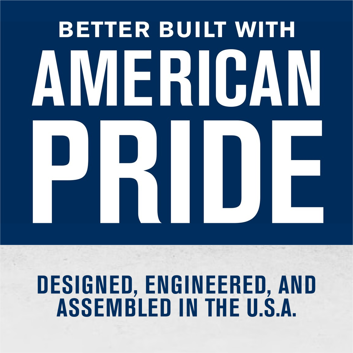BETTER BUILT WITH  
AMERICAN PRIDE  

DESIGNED, ENGINEERED, AND ASSEMBLED IN THE U.S.A.