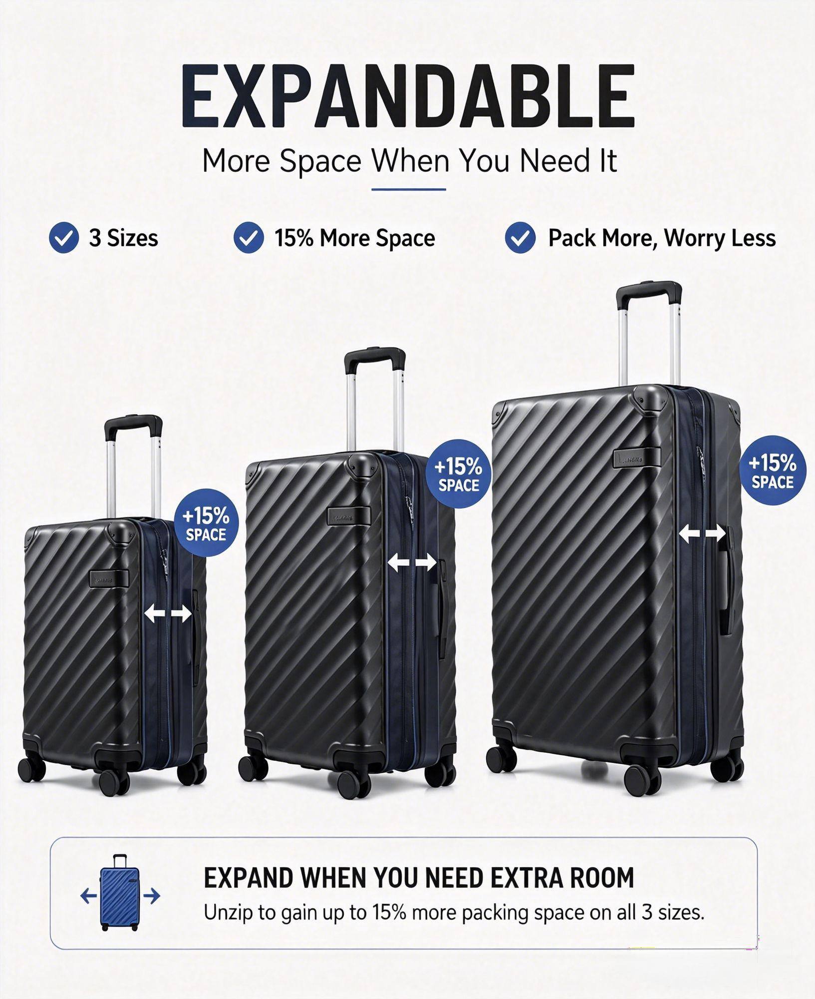 EXPANDABLE  
More Space When You Need It  

3 Sizes  
15% More Space  
Pack More, Worry Less  

+15% SPACE  
+15% SPACE  
+15% SPACE  

EXPAND WHEN YOU NEED EXTRA ROOM  
Unzip to gain up to 15% more packing space on all 3 sizes.