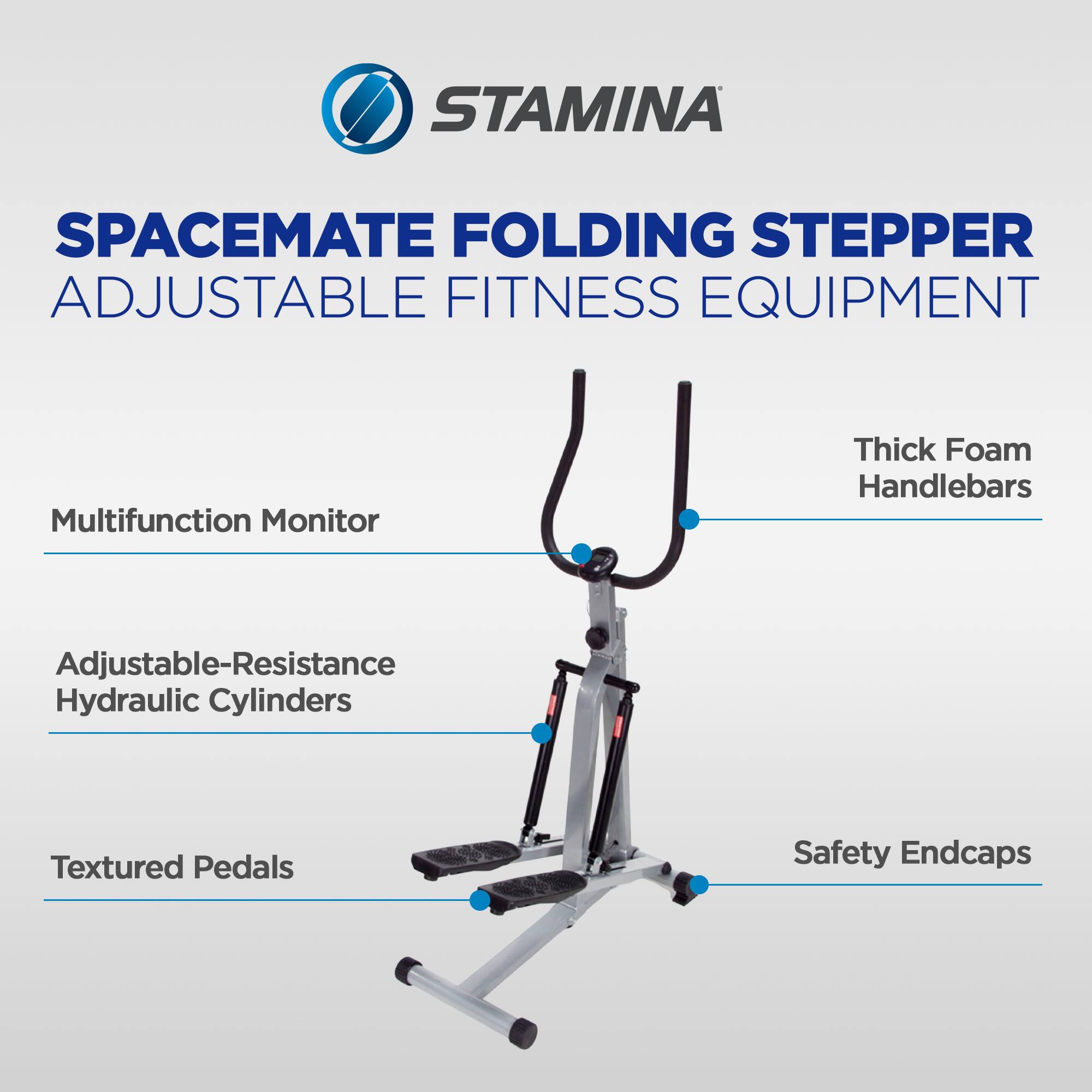 STAMINA SPACEMATE FOLDING STEPPER ADJUSTABLE FITNESS EQUIPMENT  
Multifunction Monitor  
Thick Foam Handlebars  
Adjustable-Resistance Hydraulic Cylinders  
Textured Pedals  
Safety Endcaps