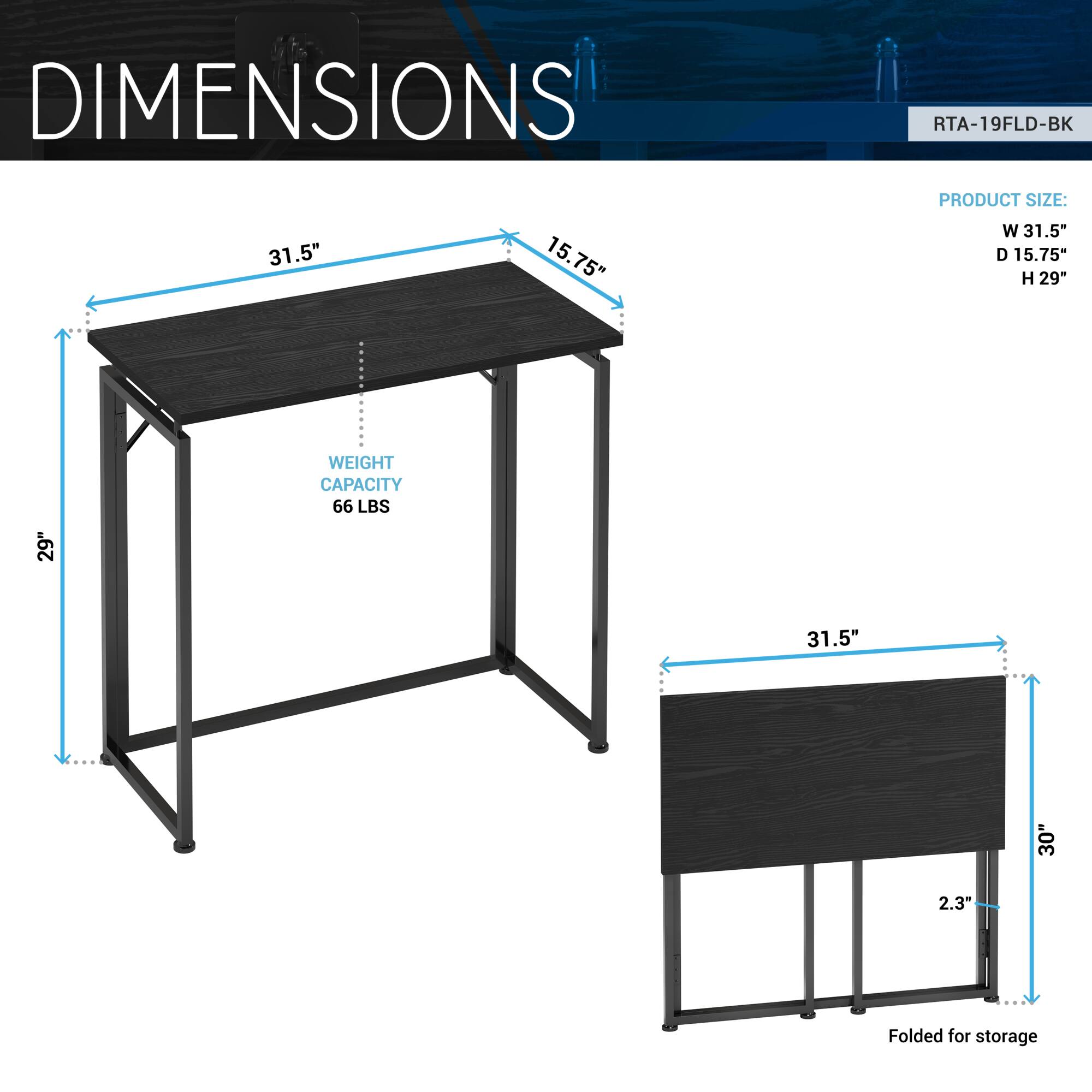 DIMENSIONS  
RTA-19FLD-BK  

PRODUCT SIZE:  
W 31.5"  
D 15.75"  
H 29"  

WEIGHT CAPACITY 66 LBS  

Folded for storage  
31.5"  
30"  
2.3"