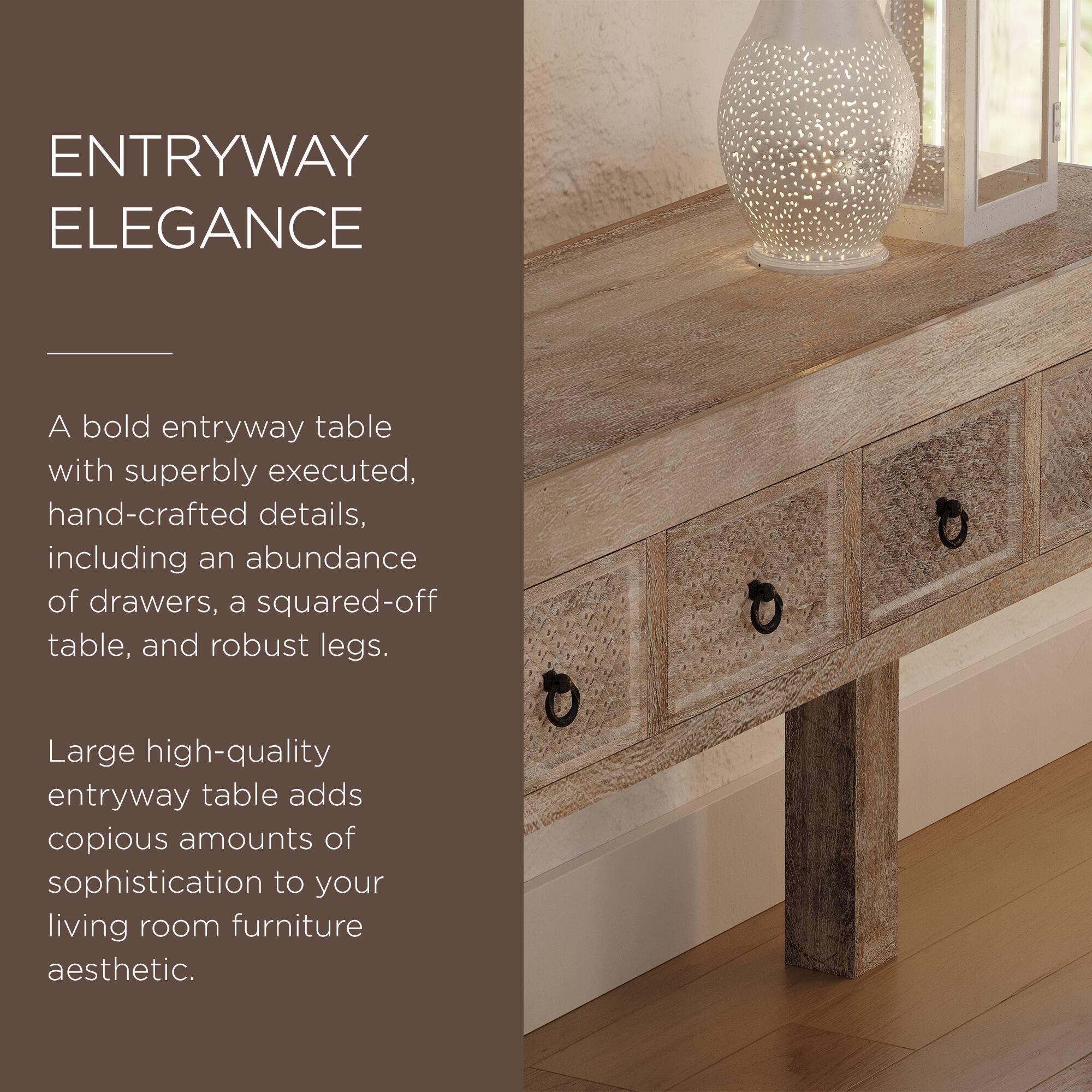 ENTRYWAY ELEGANCE

A bold entryway table with superbly executed, hand-crafted details, including an abundance of drawers, a squared-off table, and robust legs.

Large high-quality entryway table adds copious amounts of sophistication to your living room furniture aesthetic.