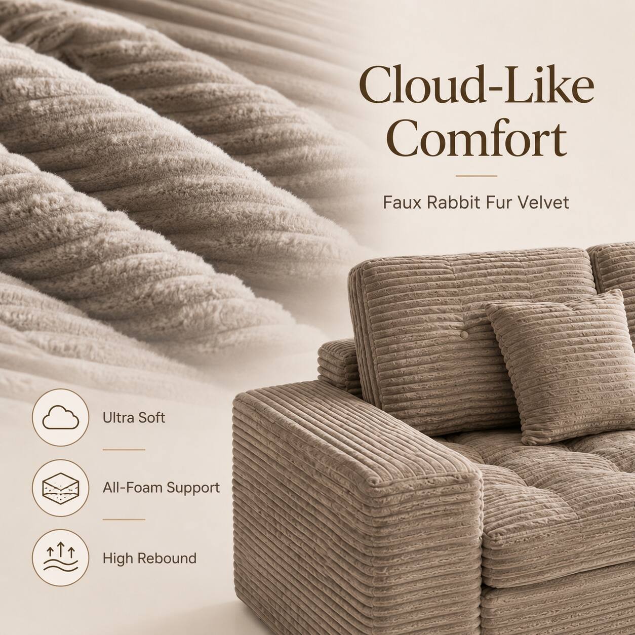 Cloud-Like Comfort  
Faux Rabbit Fur Velvet  
Ultra Soft  
All-Foam Support  
High Rebound