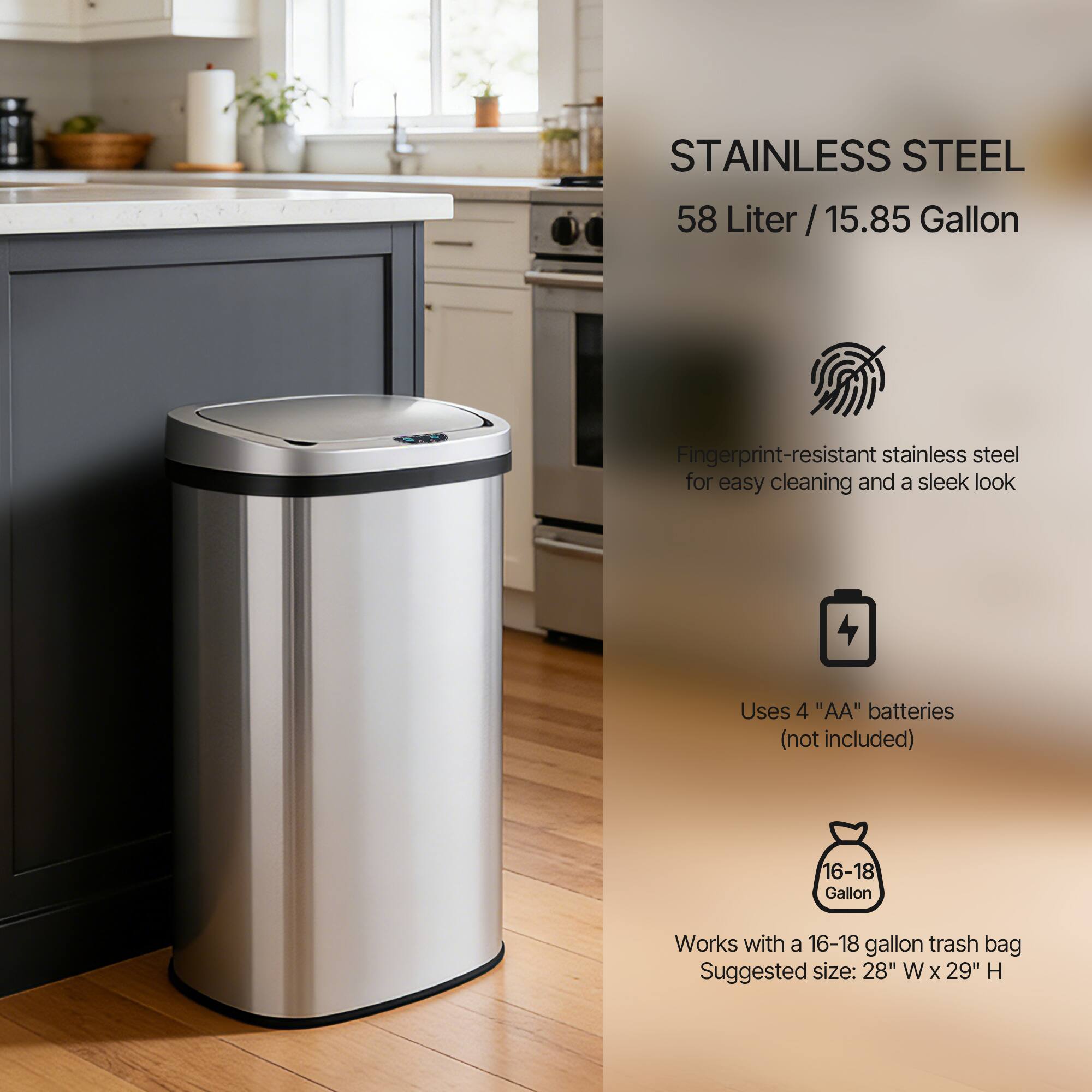 STAINLESS STEEL  
58 Liter / 15.85 Gallon  

Fingerprint-resistant stainless steel for easy cleaning and a sleek look  

Uses 4 "AA" batteries (not included)  

Works with a 16-18 gallon trash bag  
Suggested size: 28" W x 29" H