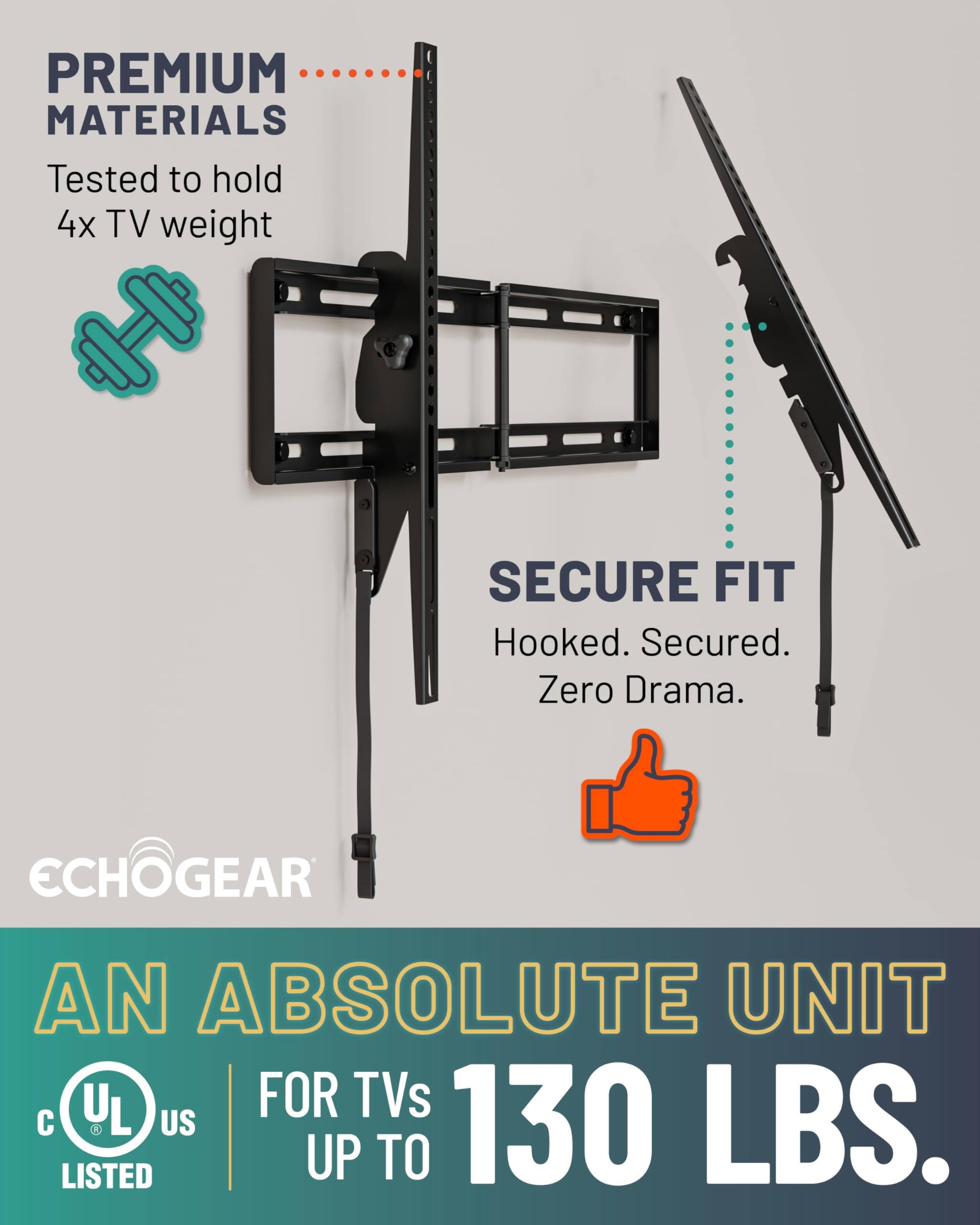 PREMIUM MATERIALS  
Tested to hold 4x TV weight  

SECURE FIT  
Hooked. Secured. Zero Drama.  

ECHOGEAR  
AN ABSOLUTE UNIT  
FOR TVs UP TO 130 LBS.  

UL LISTED