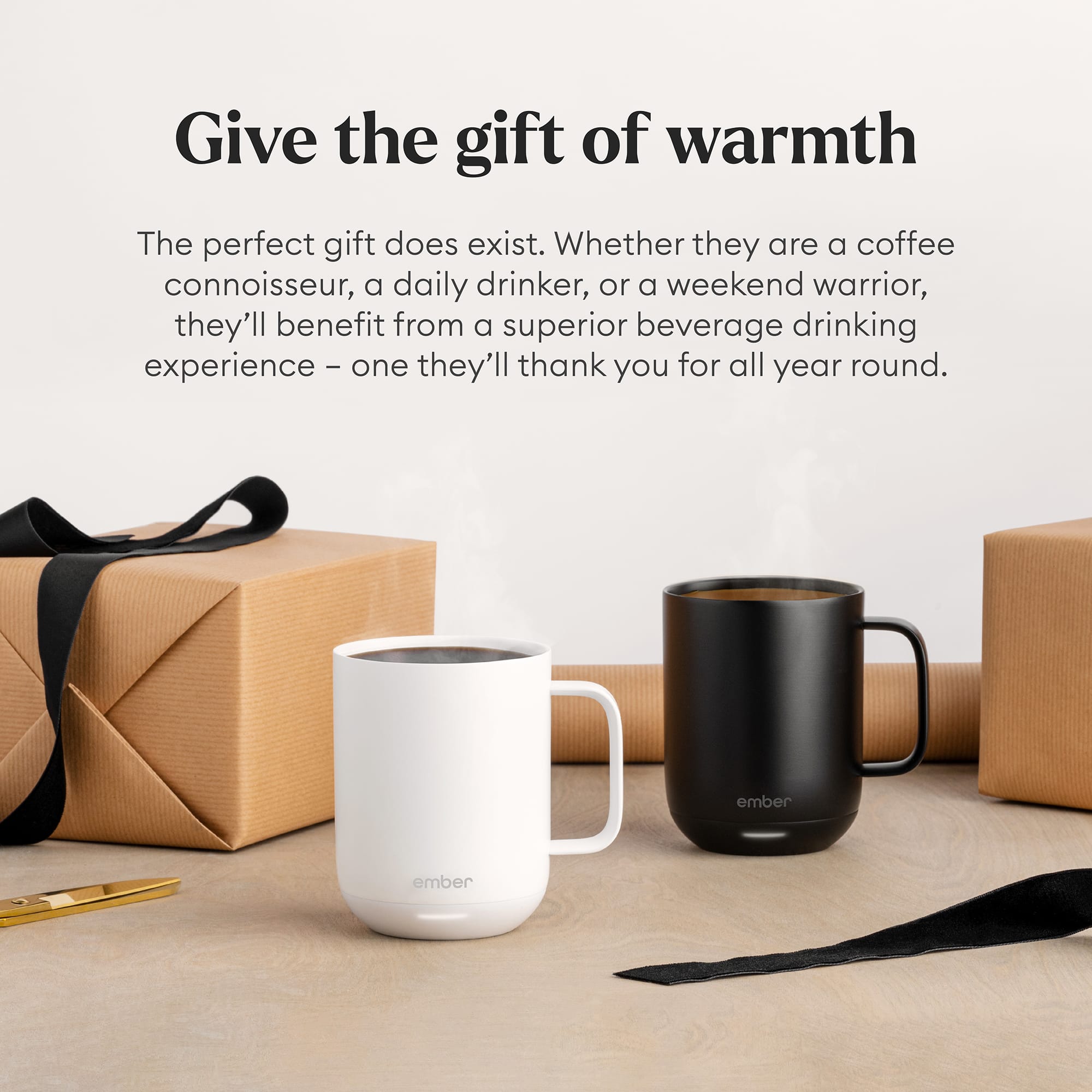 Give the gift of warmth. The perfect gift does exist. Whether they are a coffee connoisseur, a daily drinker, or a weekend warrior, they'll benefit from a superior beverage drinking experience - one they'll thank you for all year round. Ember.