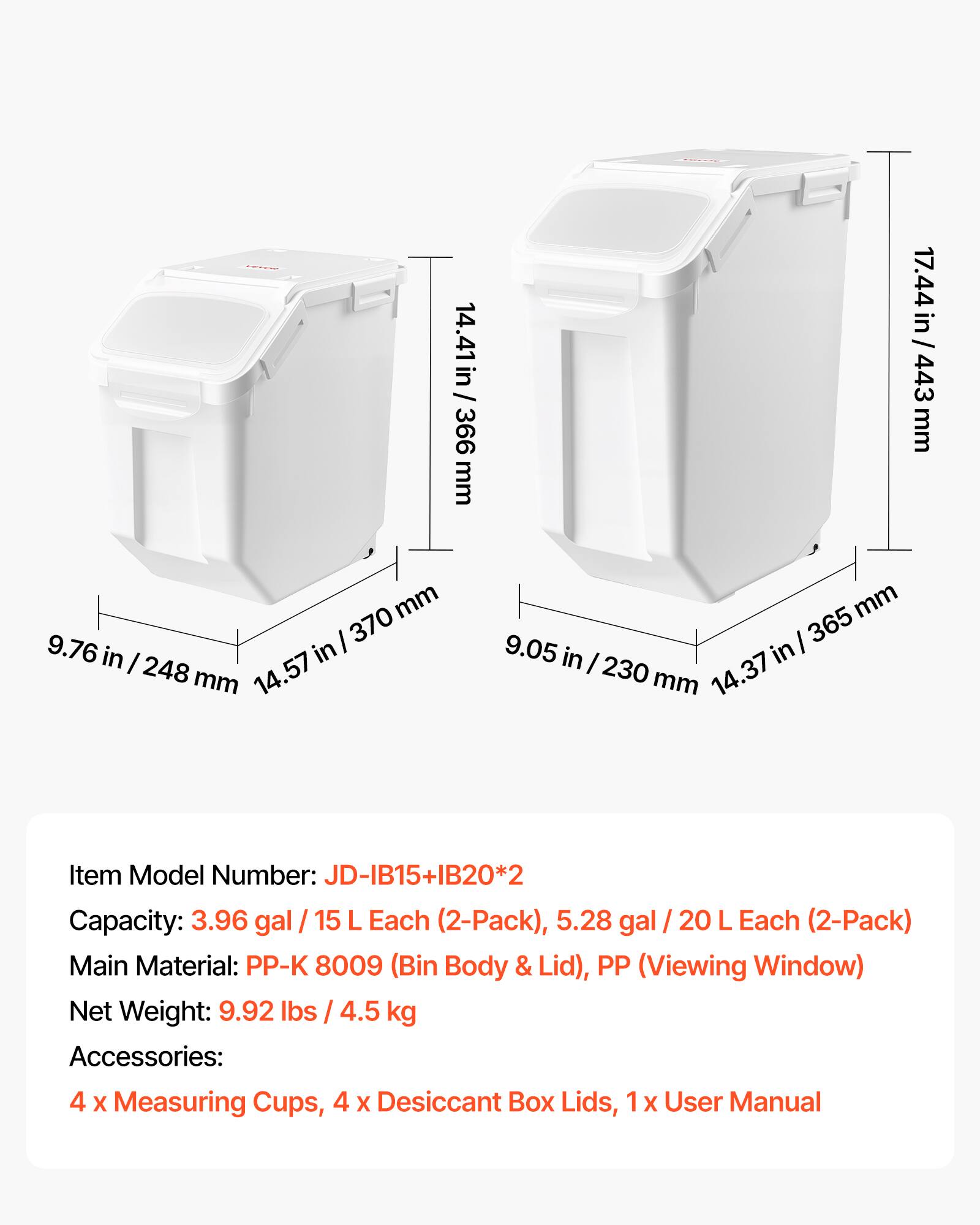 14.41 in / 366 mm  
17.44 in / 443 mm  
9.76 in / 248 mm  
9.05 in / 230 mm  

Item Model Number: JD-IB15+IB20*2  
Capacity: 3.96 gal / 15 L Each (2-Pack), 5.28 gal / 20 L Each (2-Pack)  
Main Material: PP-K 8009 (Bin Body & Lid), PP (Viewing Window)  
Net Weight: 9.92 lbs / 4.5 kg  
Accessories: 4 x Measuring Cups, 4 x Desiccant Box Lids, 1 x User Manual