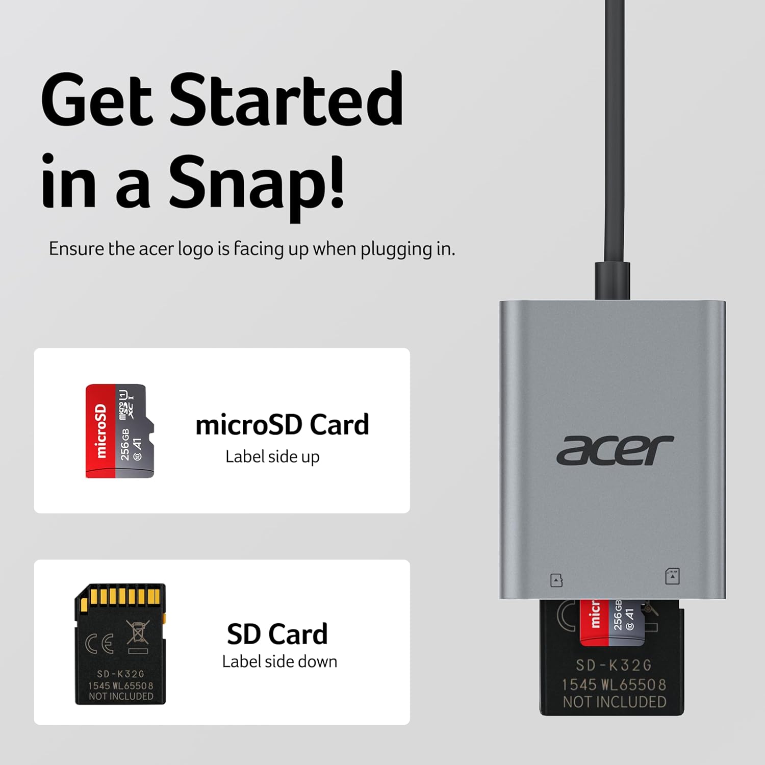 Get Started in a Snap!

Ensure the acer logo is facing up when plugging in.

microSD Card
Label side up

SD Card
Label side down

NOT INCLUDED

SD-K32G
1545 WL65508