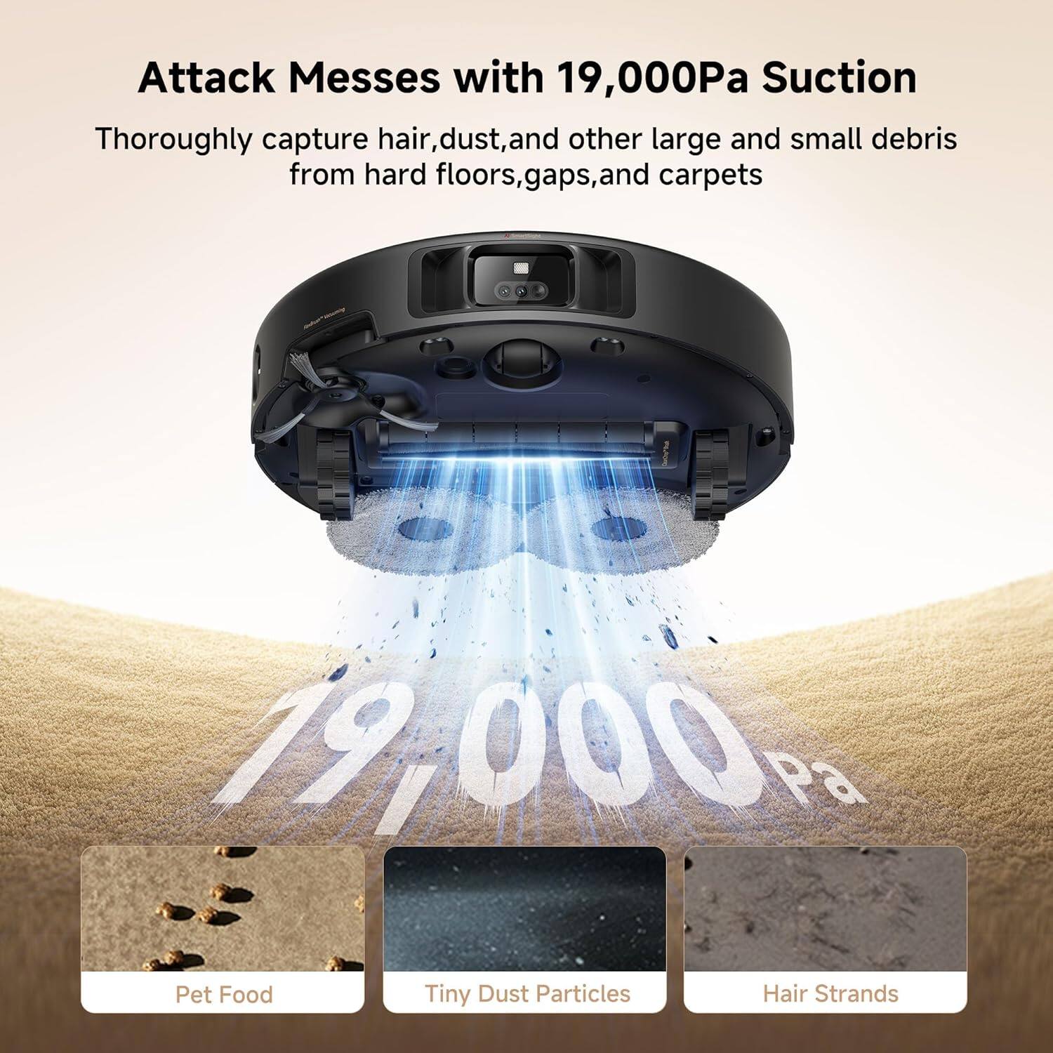 Attack Messes with 19,000Pa Suction  
Thoroughly capture hair, dust, and other large and small debris from hard floors, gaps, and carpets  

Pet Food  
Tiny Dust Particles  
Hair Strands