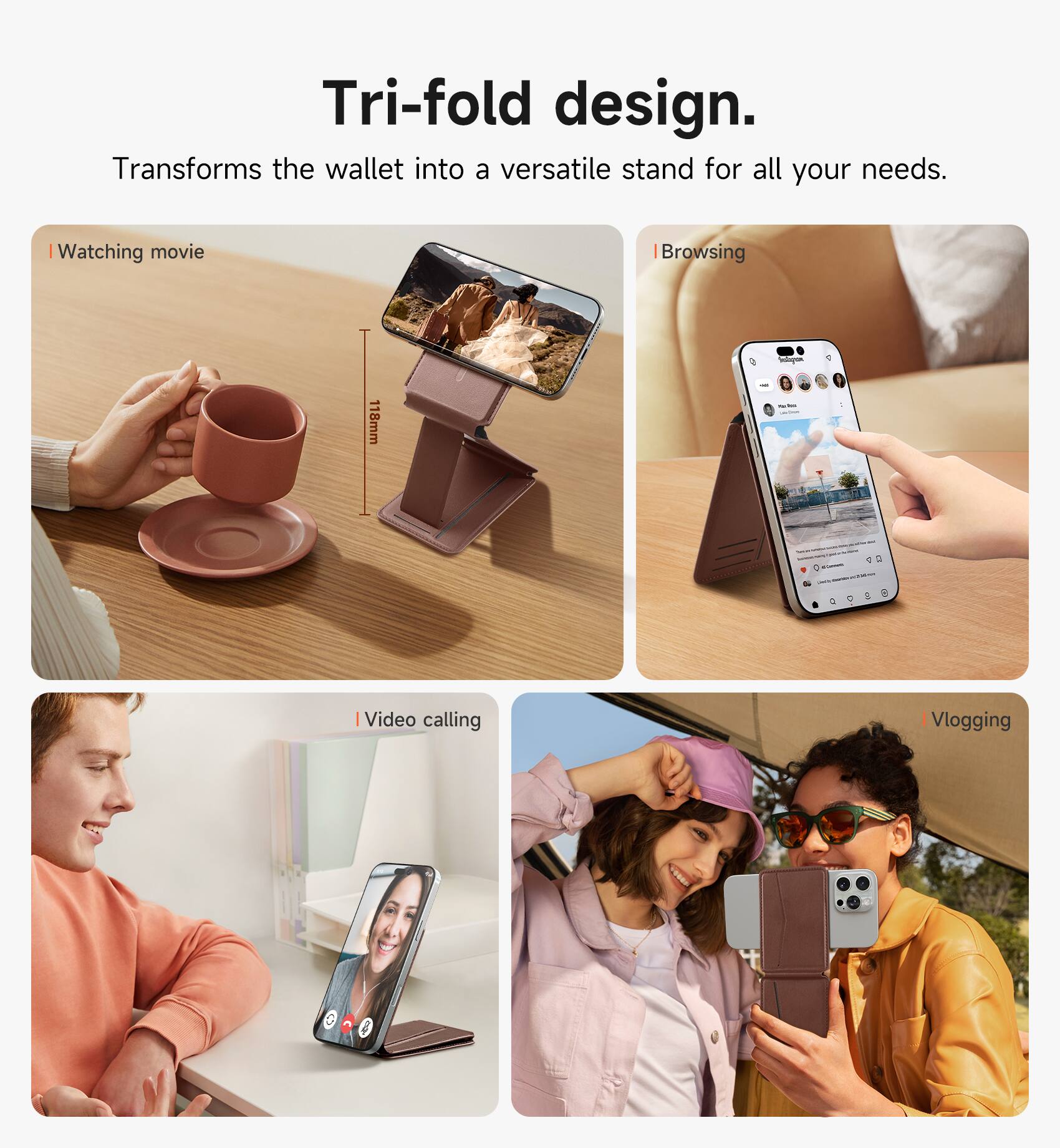 Tri-fold design. Transforms the wallet into a versatile stand for all your needs.

- Watching movie
- Browsing
- Video calling
- Vlogging