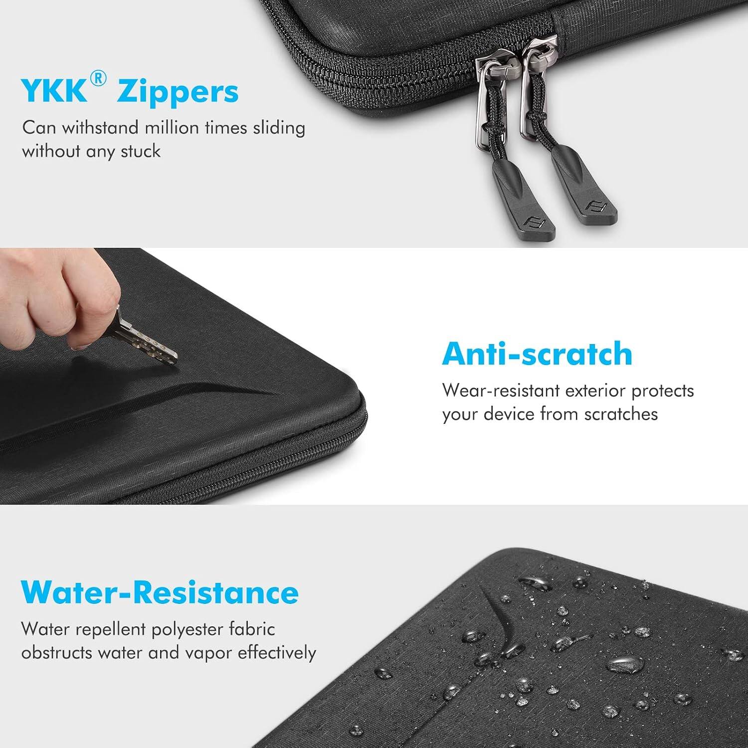 YKK® Zippers  
Can withstand million times sliding without any stuck

Anti-scratch  
Wear-resistant exterior protects your device from scratches

Water-Resistance  
Water repellent polyester fabric obstructs water and vapor effectively