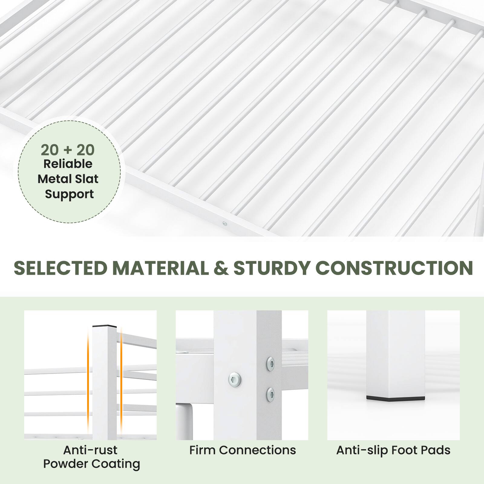 20 + 20 Reliable Metal Slat Support

SELECTED MATERIAL & STURDY CONSTRUCTION

- Anti-rust Powder Coating
- Firm Connections
- Anti-slip Foot Pads