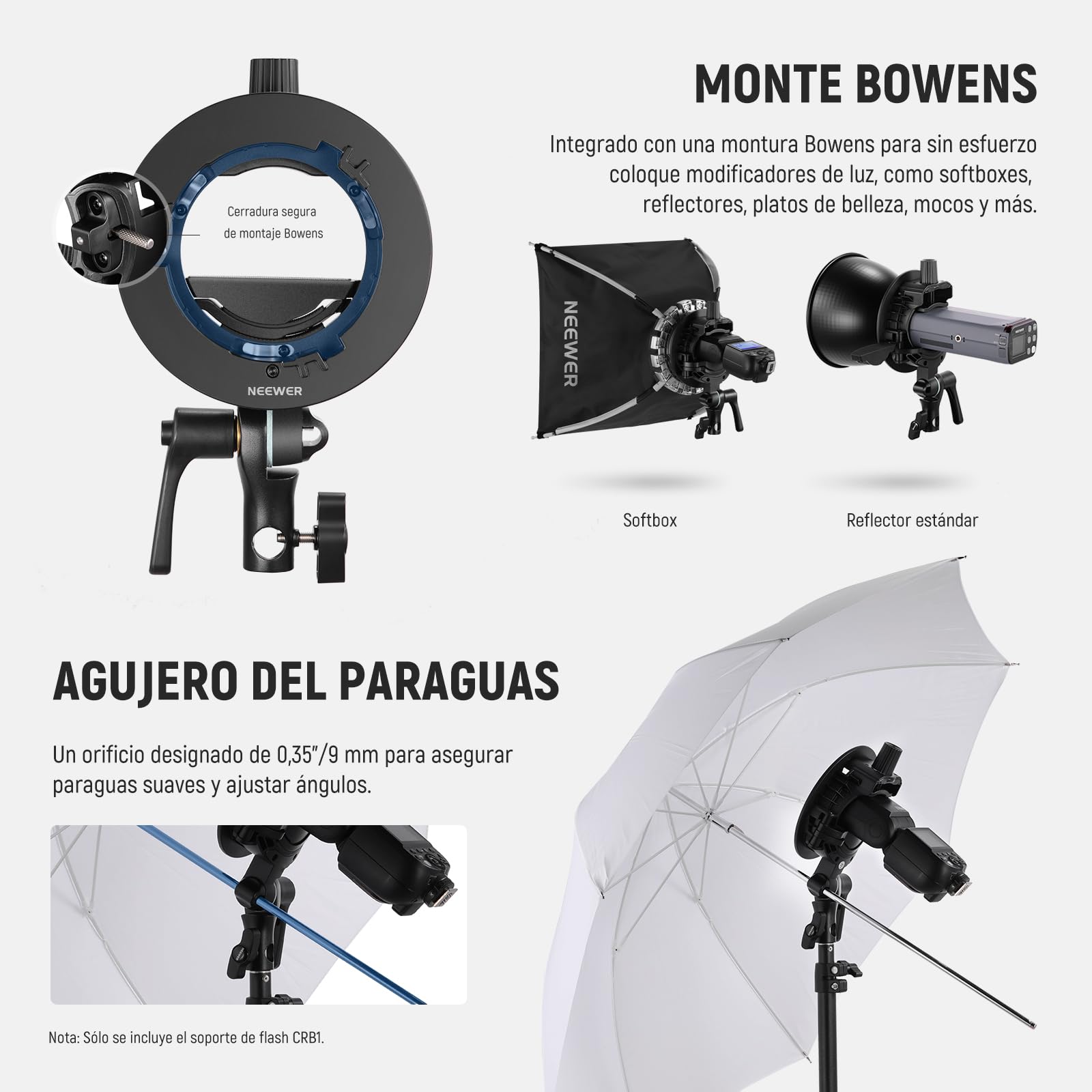 Cerradura segura de montaje Bowens  
MONTE BOWENS  
Integrado con una montura Bowens para sin esfuerzo coloque modificadores de luz, como softboxes, reflectores, platos de belleza, mocos y más.  

NEEWER  
Softbox  
Reflector estandar  

AGUJERO DEL PARAGUAS  
Un orificio diseñado de 0,35"/9 mm para asegurar paraguas suaves y ajustar ángulos.  

Nota: Solo se incluye el soporte de flash CRB1.