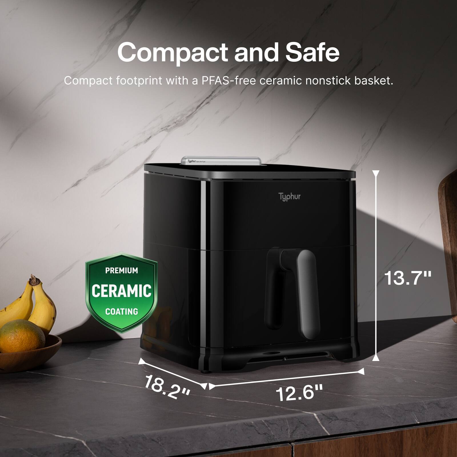 Compact and Safe  
Compact footprint with a PFAS-free ceramic nonstick basket.  

Typhur PREMIUM CERAMIC  
13.7" COATING  
18.2"  
12.6"
