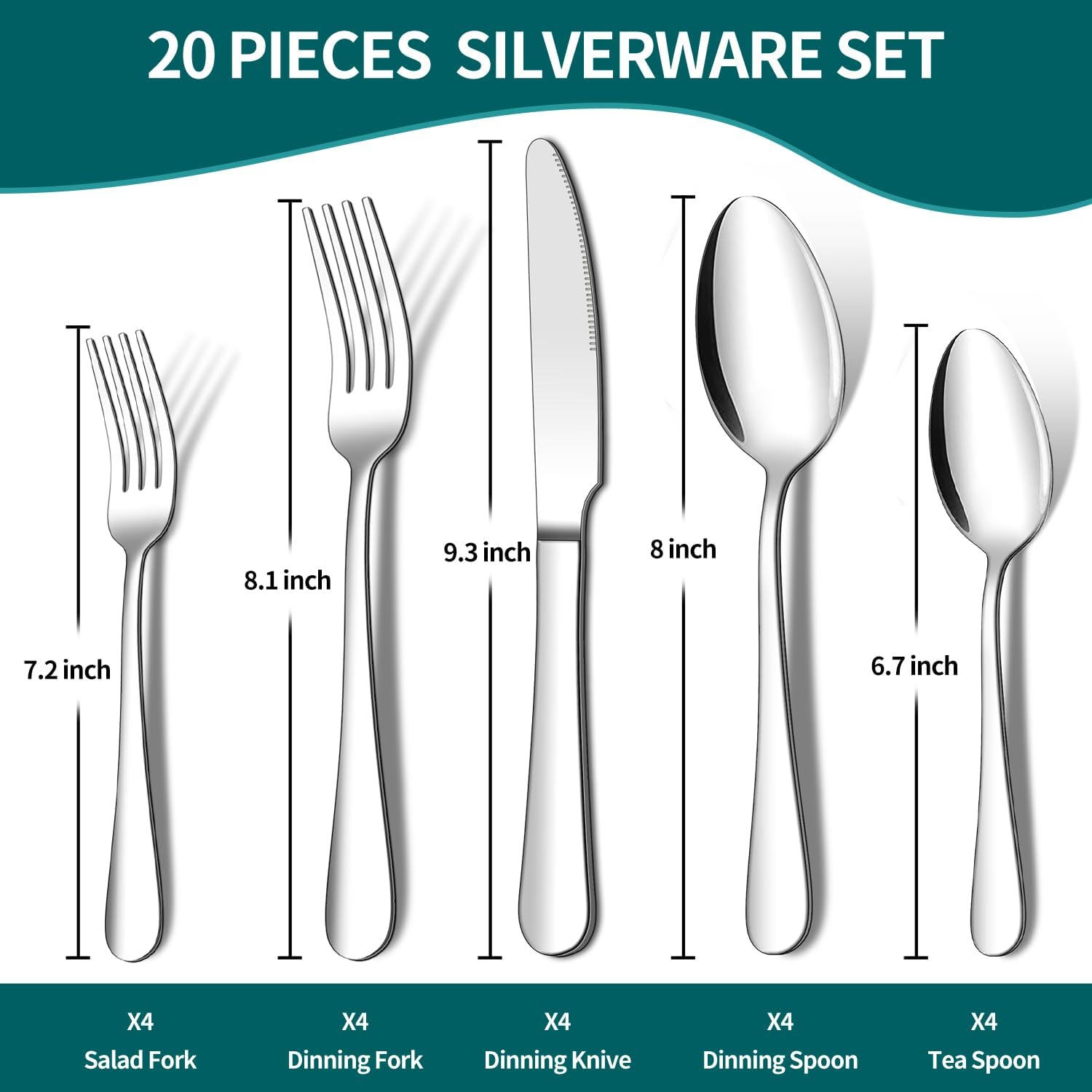 20 PIECES SILVERWARE SET

- 9.3 inch
- 8 inch
- 8.1 inch
- 7.2 inch
- 6.7 inch

X4 Salad Fork
X4 Dinning Fork
X4 Dinning Knife
X4 Dinning Spoon
X4 Tea Spoon
