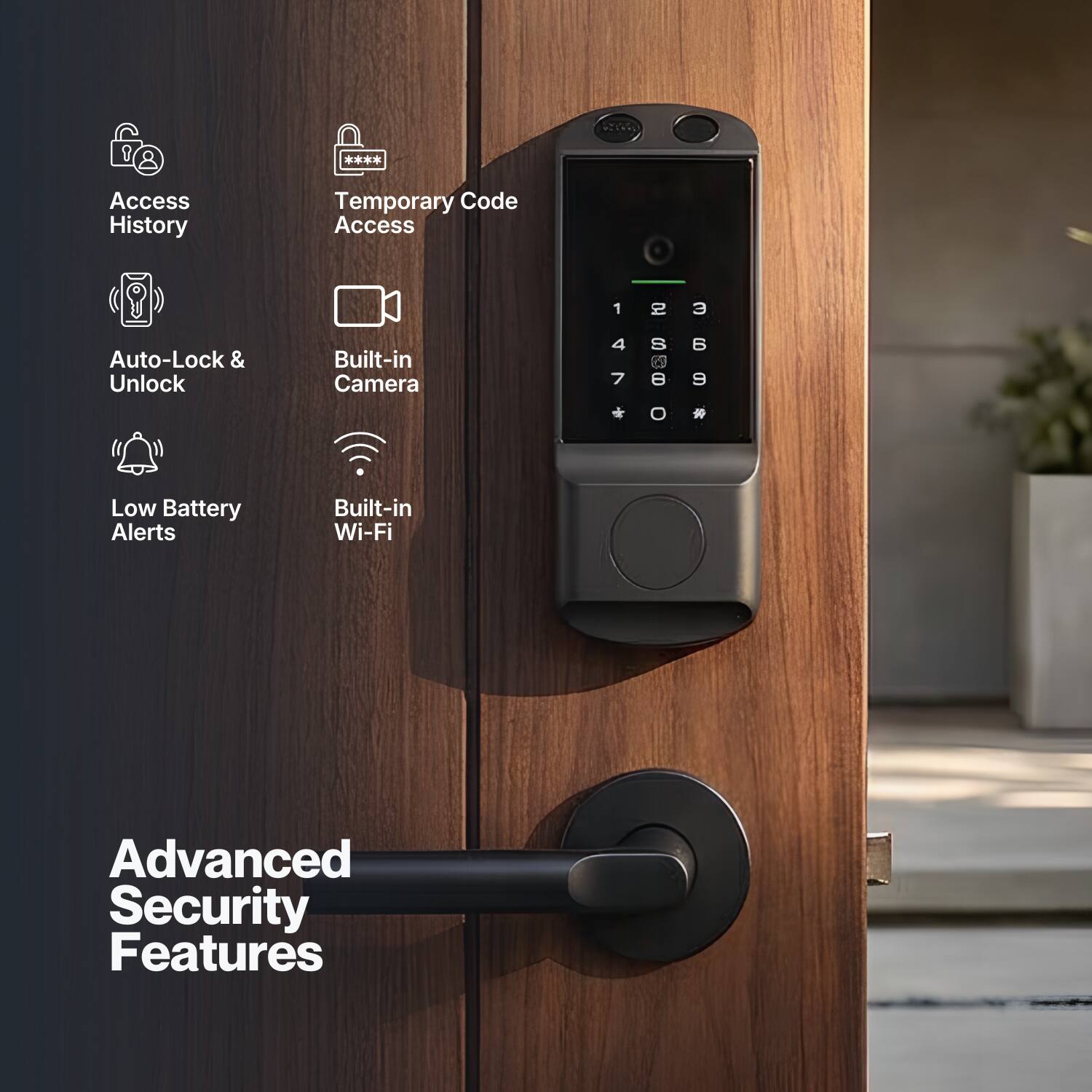 Access History  
Temporary Code Access  
Auto-Lock & Unlock  
Built-in Camera  
Low Battery Alerts  
Built-in Wi-Fi  
Advanced Security Features