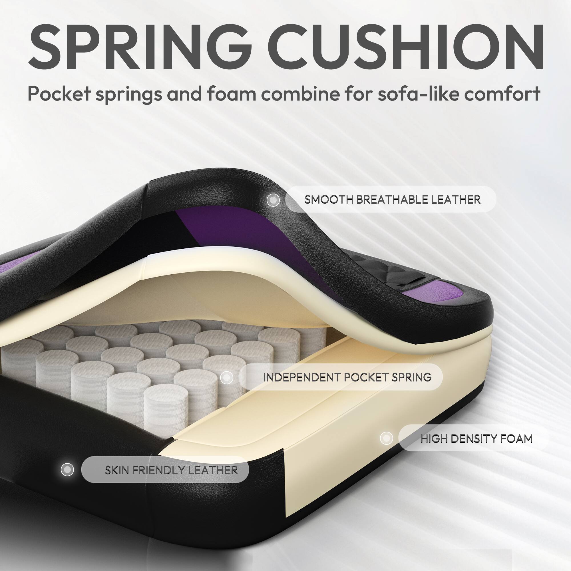 SPRING CUSHION  
Pocket springs and foam combine for sofa-like comfort  

SMOOTH BREATHABLE LEATHER  
INDEPENDENT POCKET SPRING  
HIGH DENSITY FOAM  
SKIN FRIENDLY LEATHER