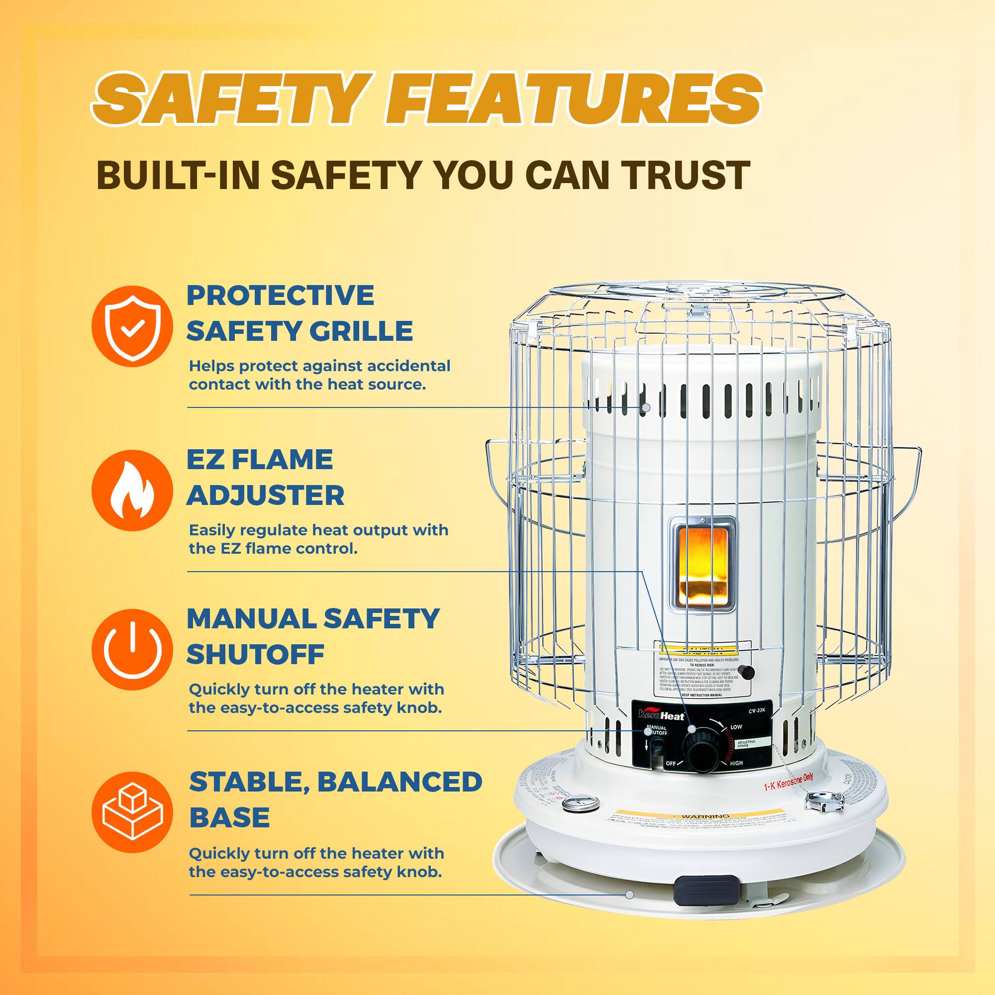 SAFETY FEATURES  
BUILT-IN SAFETY YOU CAN TRUST  

- **PROTECTIVE SAFETY GRILLE**  
  Helps protect against accidental contact with the heat source.  

- **EZ FLAME ADJUSTER**  
  Easily regulate heat output with the EZ flame control.  

- **MANUAL SAFETY SHUTOFF**  
  Quickly turn off the heater with the easy-to-access safety knob.  

- **STABLE, BALANCED BASE**  
  Quickly turn off the heater with the easy-to-access safety knob.