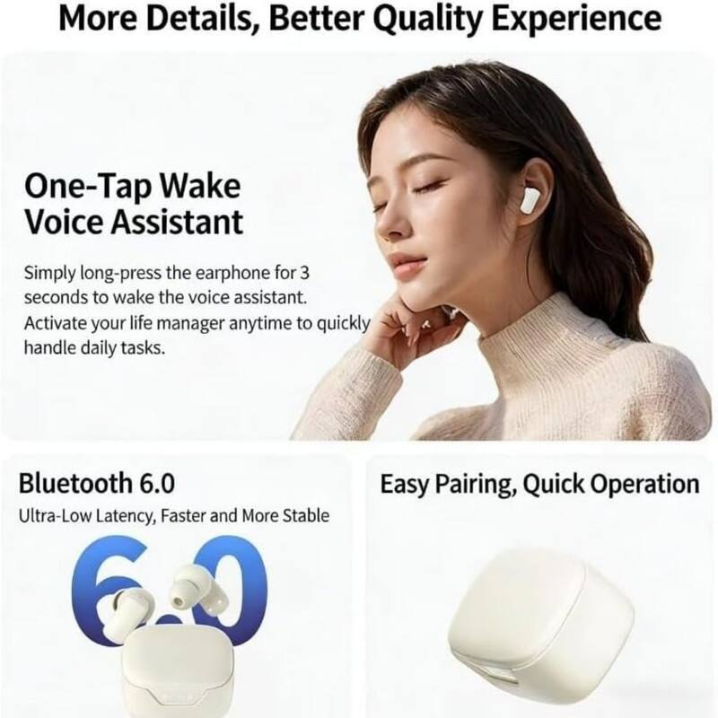 More Details, Better Quality Experience

One-Tap Wake Voice Assistant  
Simply long-press the earphone for 3 seconds to wake the voice assistant.  
Activate your life manager anytime to quickly handle daily tasks.

Bluetooth 6.0  
Ultra-Low Latency, Faster and More Stable

Easy Pairing, Quick Operation
