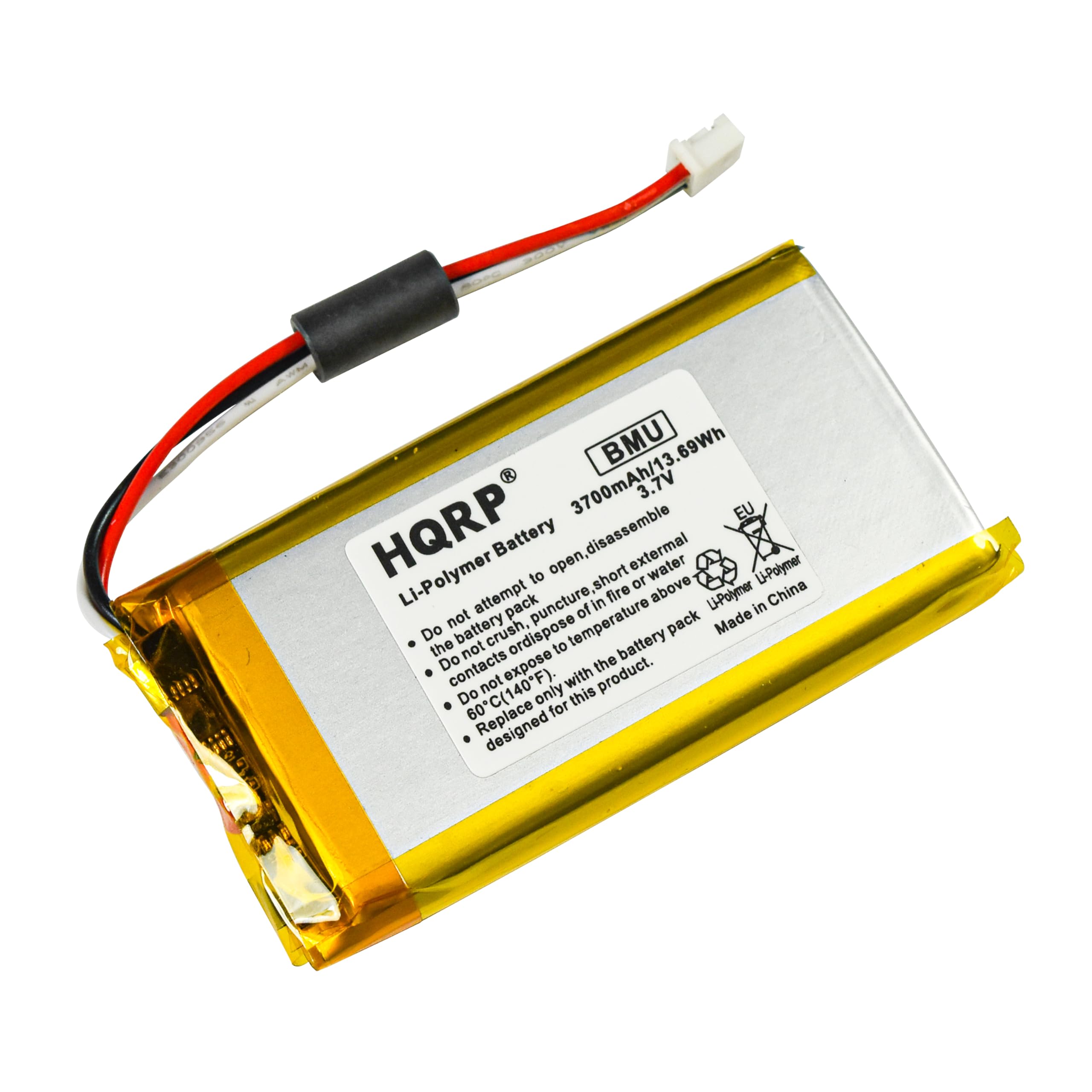 BMU 3700mAh/13.69Wh 3.7V HQRP Li-Polymer Battery

Li-Polymer Battery

- Do not attempt to open, disassemble, or puncture the battery pack.
- Do not expose to short circuit, water, or fire.
- Do not crush or dispose of the battery pack.
- Do not expose to temperatures above 60°C (140°F).
- Do not expose to temperatures below -20°C (-4°F).
- Replace only with the battery pack designed for this product.

Made in China

HQRP®

Li-Polymer Battery

3700mAh/13.69Wh 3.7V

Do not attempt to open, disassemble, or puncture the battery pack.
Do not expose to short circuit, water, or fire.
Do not crush or dispose of the battery pack.
Do not expose to temperatures above 60°C (140°F).
Replace only with the battery pack designed for this product.

Made in China