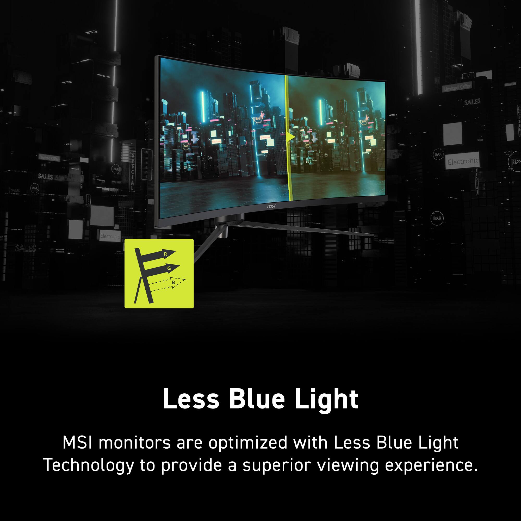 Less Blue Light

MSI monitors are optimized with Less Blue Light Technology to provide a superior viewing experience.