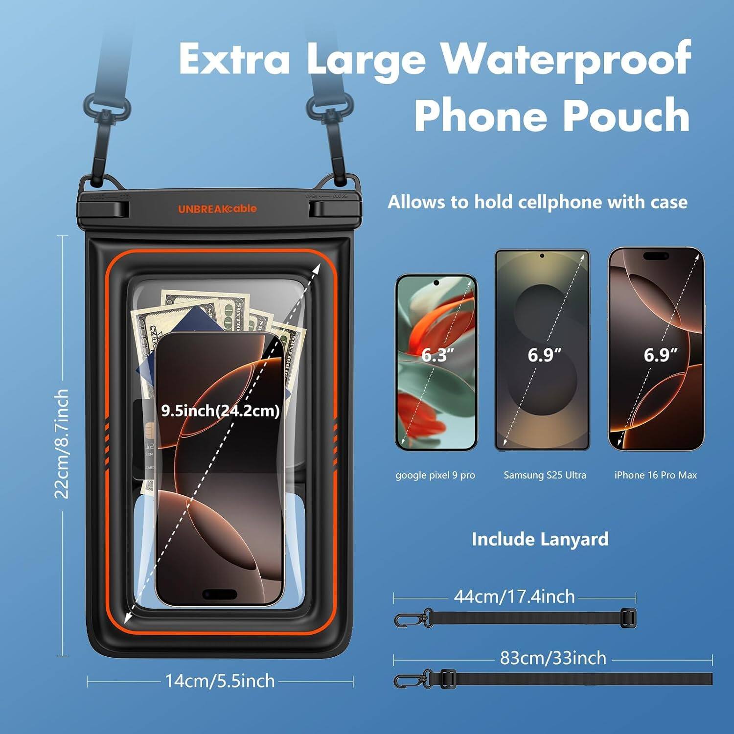 Extra Large Waterproof Phone Pouch

UNBREAKable

Allows to hold cellphone with case

22cm/8.7inch

9.5inch(24.2cm)

6.3" 6.9" 6.9" google pixel 9 pro Samsung S25 Ultra Phone 16 Pro Max

Include Lanyard 44cm/17.4inch

14cm/5.5inch

83cm/33inch