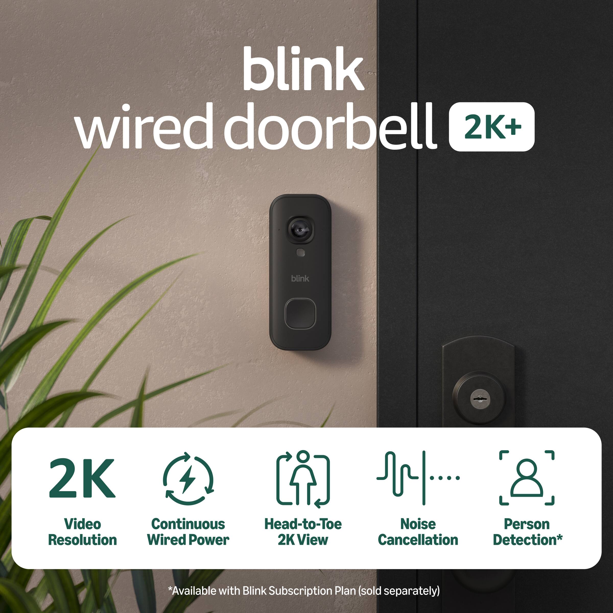 blink wired doorbell 2K+  
blink 2K Video Continuous Head-to-Toe Noise Person Resolution Wired Power 2K View Cancellation Detection*  
*Available with Blink Subscription Plan (sold separately)