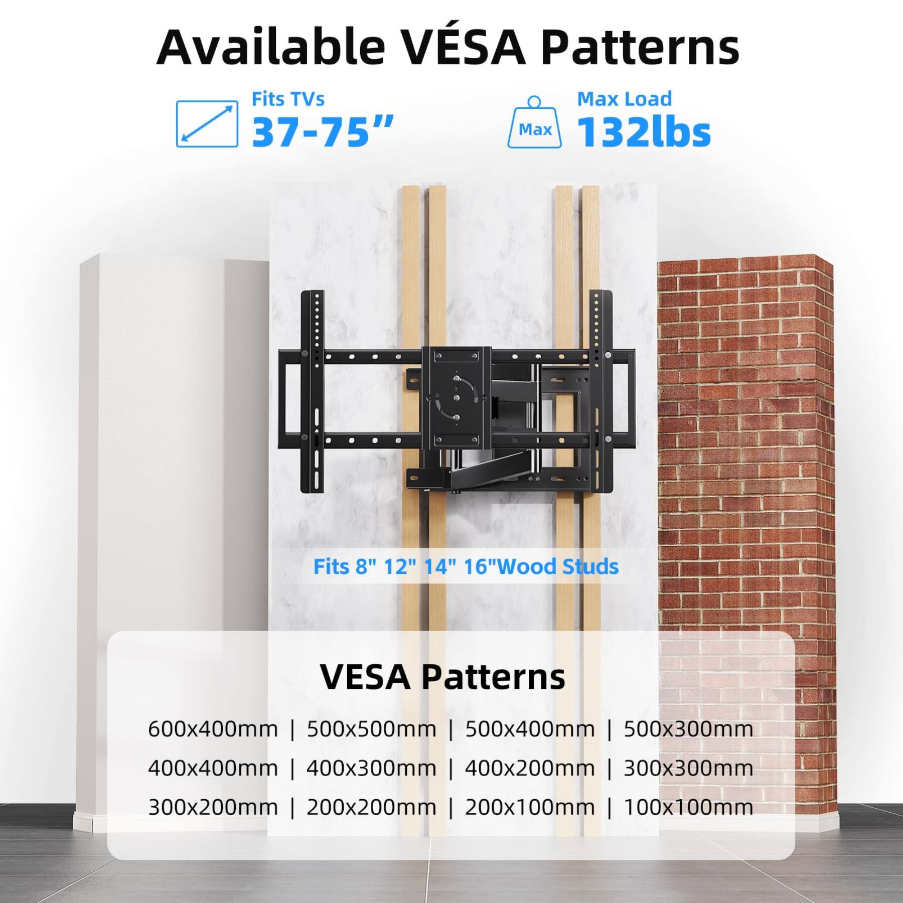 Available VESA Patterns  
Fits TVs 37-75"  
Max Load 132lbs  
Fits 8" 12" 14" 16" Wood Studs  

VESA Patterns  
600x400mm | 500x500mm | 500x400mm | 500x300mm  
400x400mm | 400x300mm | 400x200mm | 300x300mm  
300x200mm | 200x200mm | 200x100mm | 100x100mm