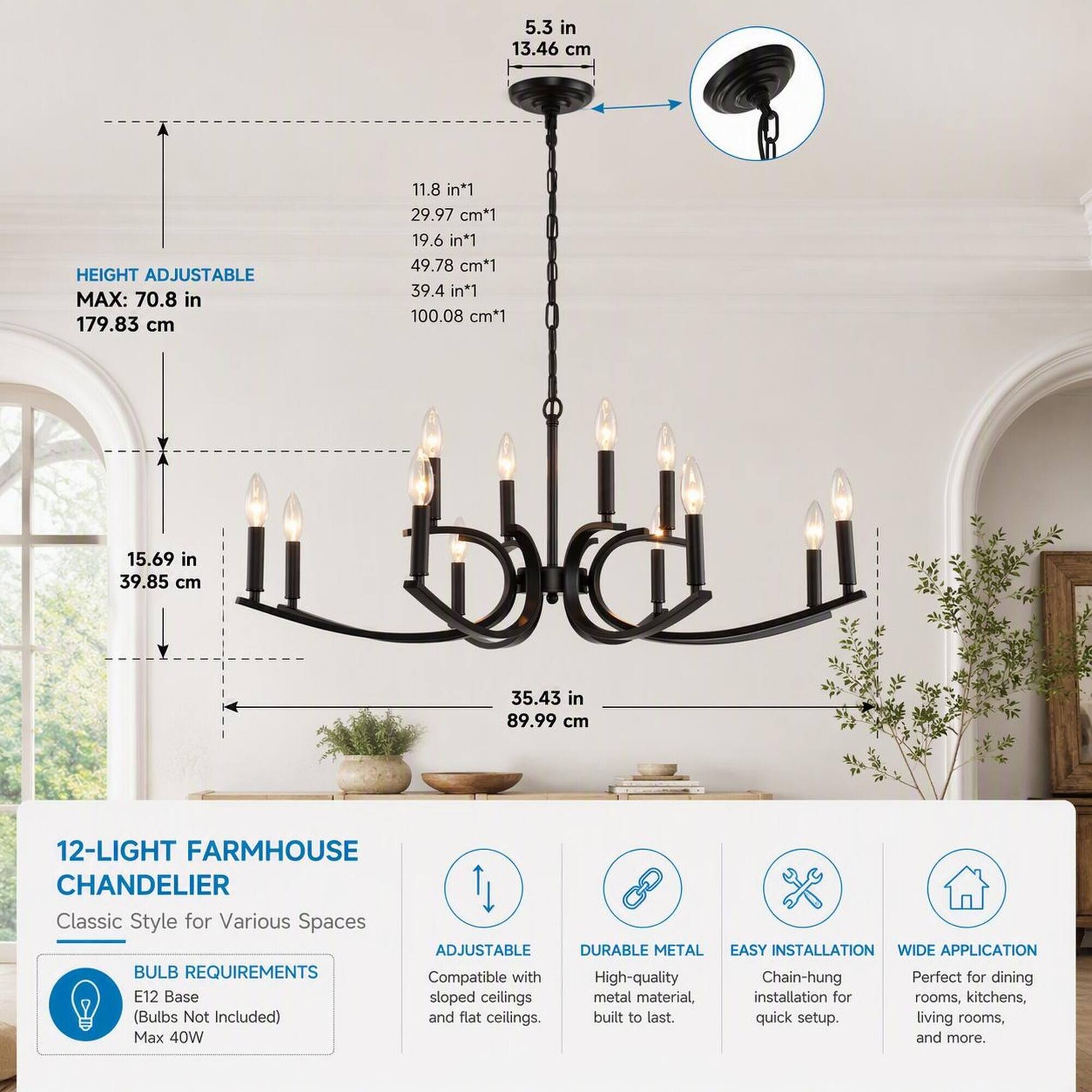 5.3 in 13.46 cm

HEIGHT ADJUSTABLE MAX: 70.8 in 179.83 cm

11.8 in*1 29.97 cm*1 19.6 in*1 49.78 cm*1 39.4 in*1 100.08 cm*1

15.69 in 39.85 cm

35.43 in 89.99 cm

12-LIGHT FARMHOUSE CHANDELIER Classic Style for Various Spaces

ADJUSTABLE DURABLE METAL BULB REQUIREMENTS Compatible with High-quality E12 Base sloped ceilings metal material, (Bulbs Not Included) and flat ceilings. built to last. Max 40W

EASY INSTALLATION WIDE APPLICATION Chain-hung Perfect for dining installation for rooms, kitchens, quick setup. living rooms, and more.