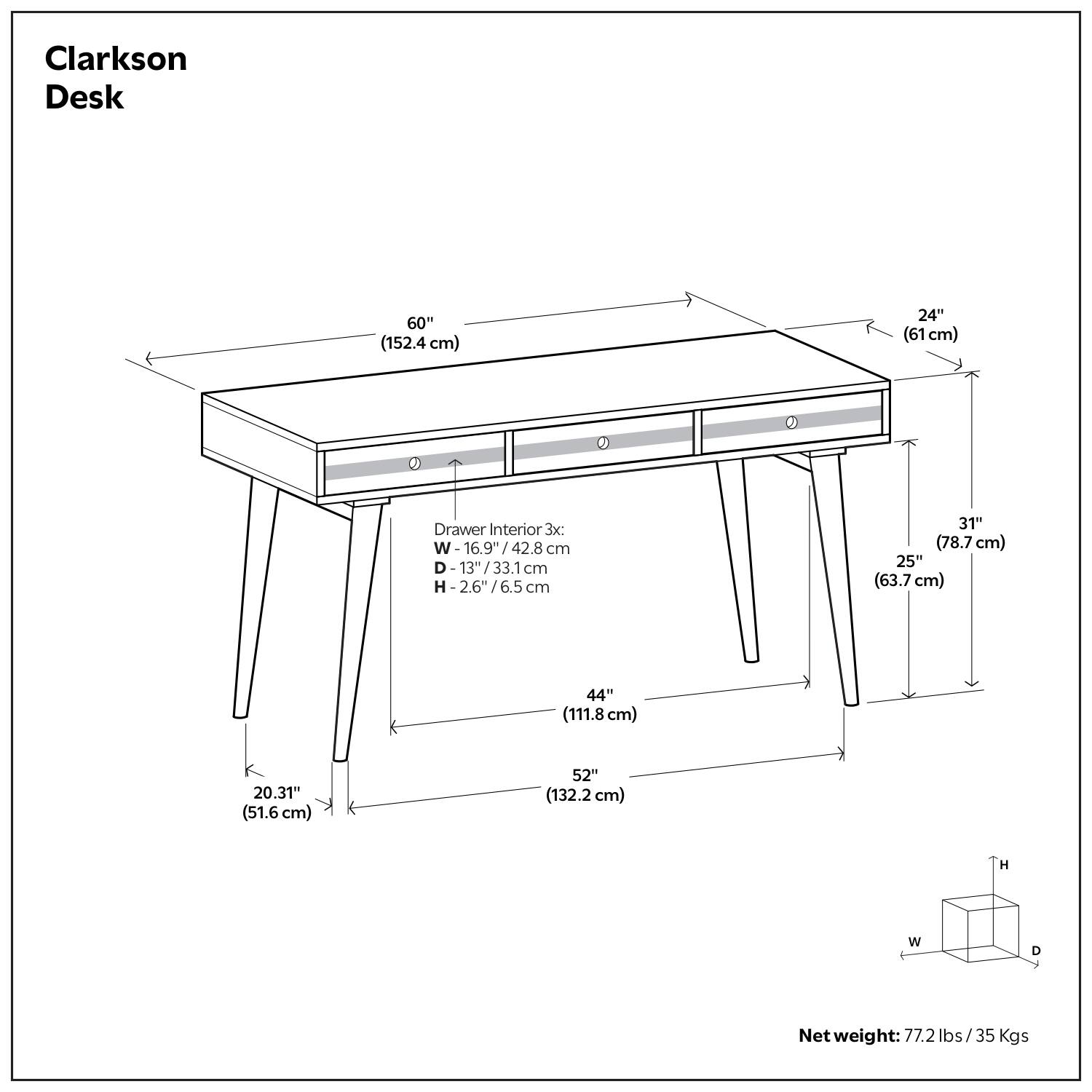 Clarkson Desk

- Length: 60" (152.4 cm)
- Width: 24" (61 cm)
- Height: 31" (78.7 cm)
- Depth: 25" (63.7 cm)
- Drawer Interior: 3x
  - Width: 16.9" (42.8 cm)
  - Depth: 13" (33.1 cm)
  - Height: 2.6" (6.5 cm)
- Overall Dimensions:
  - Width: 52" (132.2 cm)
  - Depth: 44" (111.8 cm)
  - Height: 31" (78.7 cm)
- Net weight: 77.2 lbs / 35 Kgs