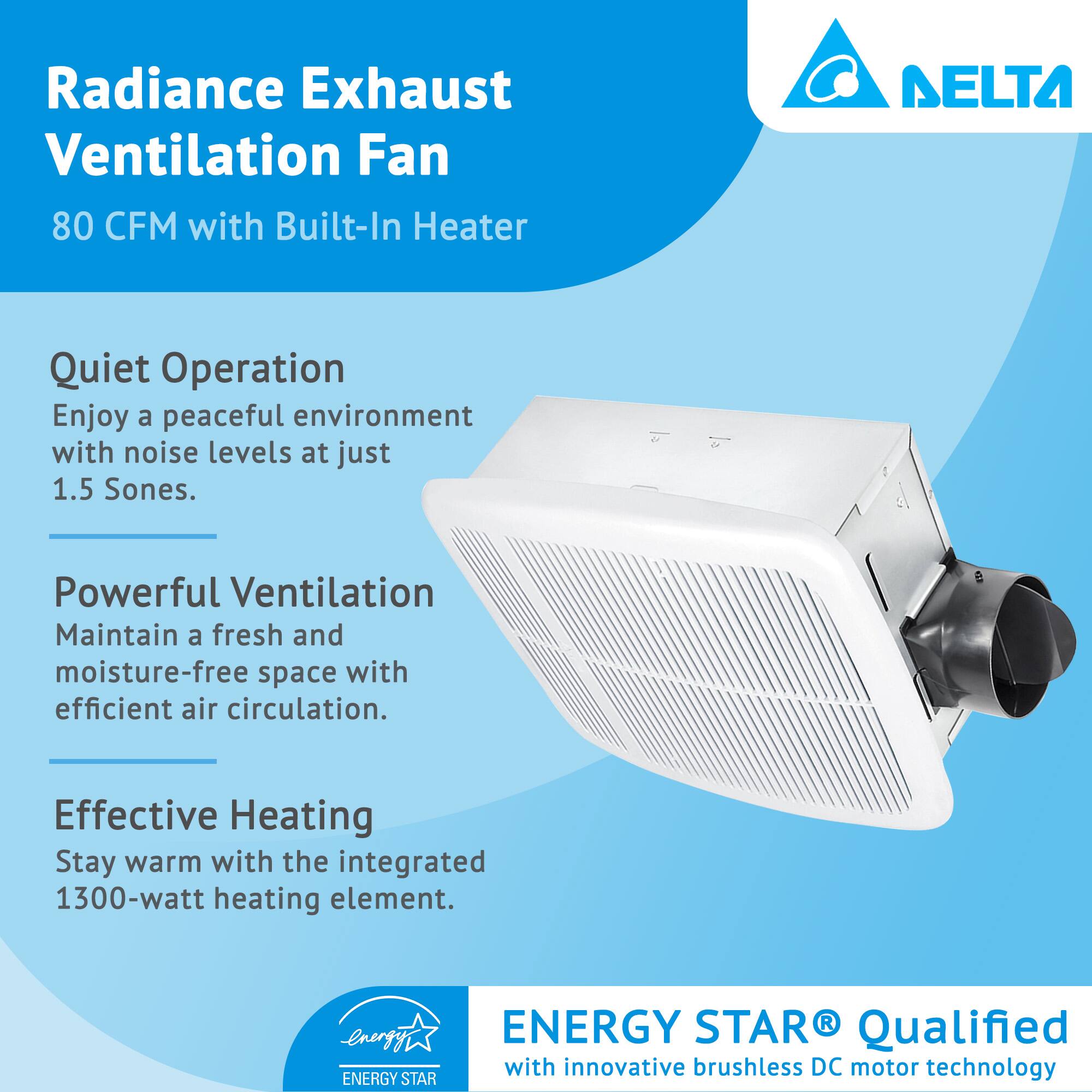 Radiance Exhaust Ventilation Fan  
80 CFM with Built-In Heater  

Quiet Operation  
Enjoy a peaceful environment with noise levels at just 1.5 Sones.  

Powerful Ventilation  
Maintain a fresh and moisture-free space with efficient air circulation.  

Effective Heating  
Stay warm with the integrated 1300-watt heating element.  

ENERGY STAR® Qualified  
with innovative brushless DC motor technology