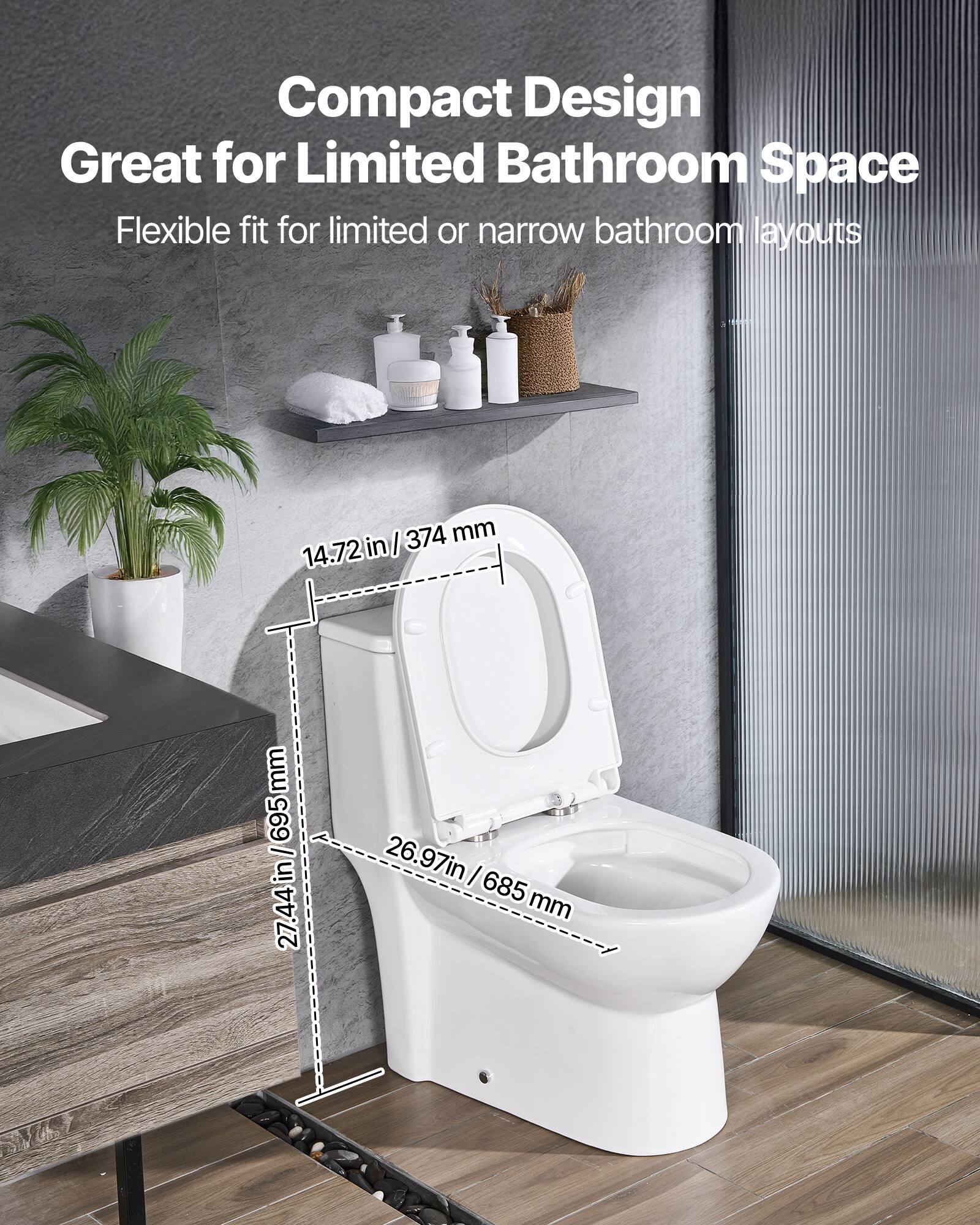 Compact Design  
Great for Limited Bathroom Space  
Flexible fit for limited or narrow bathroom layouts  

- 14.72 in / 374 mm  
- 26.97 in / 685 mm  
- 27.44 in / 695 mm