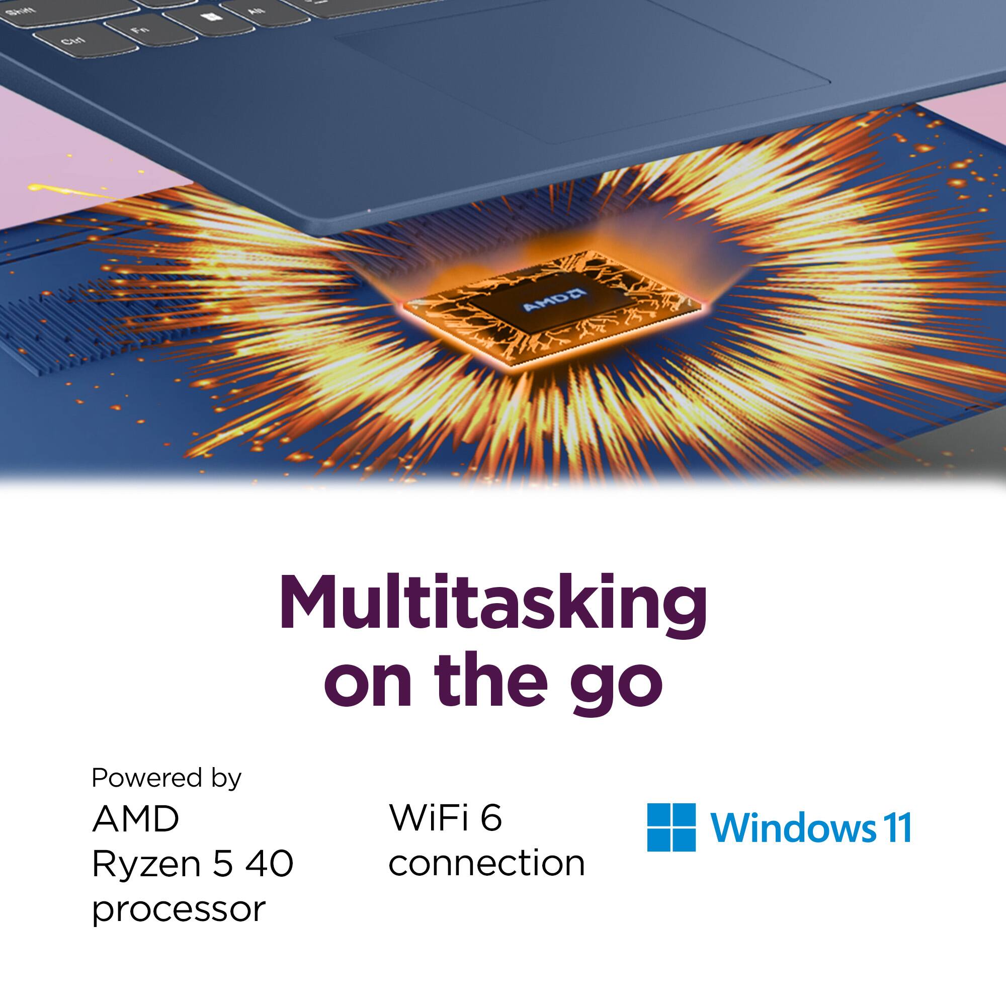 Multitasking on the go

Powered by  
AMD Ryzen 5 40 processor

WiFi 6 connection

Windows 11