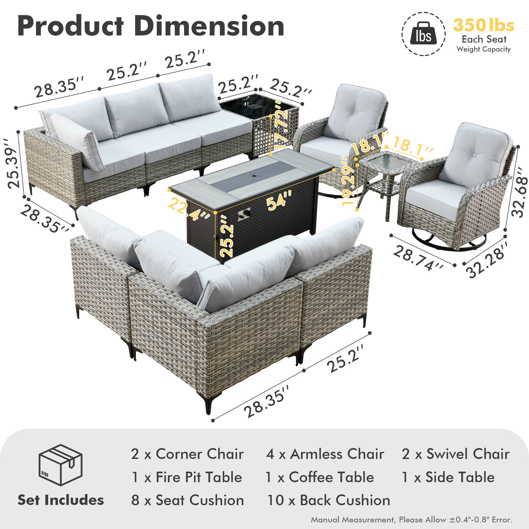 **Product Dimension**

- 28.35" x 25.2" x 25.2"
- 25.39" x 22.4" x 54"
- 28.35" x 25.2" x 25.2"
- 18.1" x 18.1" x 19.29"
- 32.68" x 28.74" x 32.28"
- 28.35" x 25.2"

**Set Includes**

- 2 x Corner Chair
- 4 x Armless Chair
- 2 x Swivel Chair
- 1 x Fire Pit Table
- 1 x Coffee Table
- 1 x Side Table
- 8 x Seat Cushion
- 10 x Back Cushion

**Each Seat Weight Capacity:** 350 lbs

**Manual Measurement, Please Allow ±0.4"-0.8" Error.**